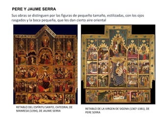 PERE Y JAUME SERRA
RETABLO DEL ESPÍRITU SANTO, CATEDRAL DE
MANRESA (1394), DE JAUME SERRA
Sus obras se distinguen por las figuras de pequeño tamaño, estilizadas, con los ojos
rasgados y la boca pequeña, que les dan cierto aire oriental
RETABLO DE LA VIRGEN DE SIGENA (1367-1381), DE
PERE SERRA
 