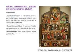 GÓTICO INTERNACIONAL (FINALES
DEL S.XIV Y PRINCIPIOS DEL S.XV)
En Cataluña:
-Lluís Borrasà continuó con la línea iniciada
por los hermanos Serra, pero dotando a sus
obras de más expresividad, como en el
Retablo de Santa Clara.
-Bernat Martorell dotó de gran movilidad a
sus obras, como en el Retablo de San Jorge
-Ramón de Mur pintó obras como la Virgen
de la Leche.
RETABLO DE SANTA CLARA, LLUÍS BORRASSÀ
 