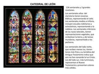 CATEDRAL DE LEÓN
134 ventanales y 3 grandes
rosetones.
Los ventanales del lado norte,
que reciben menos luz, tienen
tonos más fríos y su temática del
Antiguo Testamento indica que
aún no han conocido la luz Cristo.
Los del lado sur, más luminosos,
representan el Nuevo
Testamento y presentan colores
más cálidos.
Los ventanales altos del
claristorio tienen escenas
bíblicas, representando el cielo.
Los ventanales medios o triforio,
incluyen escudos nobiliarios y
eclesiásticos, representando a la
nobleza. Los ventanales inferiores
de las naves laterales, tienen
representaciones vegetales, que
simbolizan la tierra, y de tareas
mundanas, representado a los
pecheros.
 