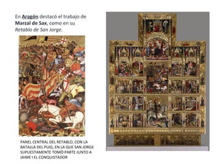 En Aragón destacó el trabajo de
Marzal de Sax, como en su
Retablo de San Jorge.
PANEL CENTRAL DEL RETABLO, CON LA
BATALLA DEL PUIG, EN LA QUE SAN JORGE
SUPUESTAMENTE TOMÓ PARTE JUNTO A
JAIME I EL CONQUISTADOR
 
