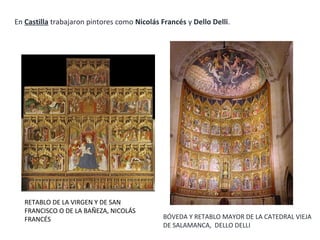 RETABLO DE LA VIRGEN Y DE SAN
FRANCISCO O DE LA BAÑEZA, NICOLÁS
FRANCÉS
En Castilla trabajaron pintores como Nicolás Francés y Dello Delli.
BÓVEDA Y RETABLO MAYOR DE LA CATEDRAL VIEJA
DE SALAMANCA, DELLO DELLI
 