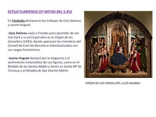 ESTILO FLAMENCO (2ª MITAD DEL S.XV)
En Cataluña destacaron los trabajos de Lluís Dalmau
y Jaume Huguet:
-Lluís Dalmau viajó a Flandes para aprender de Jan
Van Eyck y su principal obra es la Virgen de los
Consellers (1443), donde aparecen los miembros del
Consell de Cent de Barcelona individualizados con
sus rasgos fisonómicos.
-Jaume Huguet destacó por la elegancia y el
sentimiento melancólico de sus figuras, como en el
Retablo de los Santos Abdón y Senén en Santa Mª de
Terrassa y el Retablo de San Vicente Mártir.
VIRGEN DE LOS CONSELLERS, LLUÍS DALMAU
 