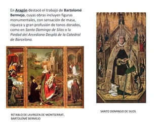RETABLO DE LAVIRGEN DE MONTSERRAT,
BARTOLOMÉ BERMEJO
En Aragón destacó el trabajo de Bartolomé
Bermejo, cuyas obras incluyen figuras
monumentales, con sensación de masa,
riqueza y gran profusión de tonos dorados,
como en Santo Domingo de Silos o la
Piedad del Arcediano Desplá de la Catedral
de Barcelona.
SANTO DOMINGO DE SILOS
 
