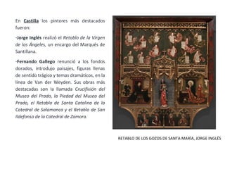 En Castilla los pintores más destacados
fueron:
-Jorge Inglés realizó el Retablo de la Virgen
de los Ángeles, un encargo del Marqués de
Santillana.
-Fernando Gallego renunció a los fondos
dorados, introdujo paisajes, figuras llenas
de sentido trágico y temas dramáticos, en la
línea de Van der Weyden. Sus obras más
destacadas son la llamada Crucifixión del
Museo del Prado, la Piedad del Museo del
Prado, el Retablo de Santa Catalina de la
Catedral de Salamanca y el Retablo de San
Ildefonso de la Catedral de Zamora.
RETABLO DE LOS GOZOS DE SANTA MARÍA, JORGE INGLÉS
 