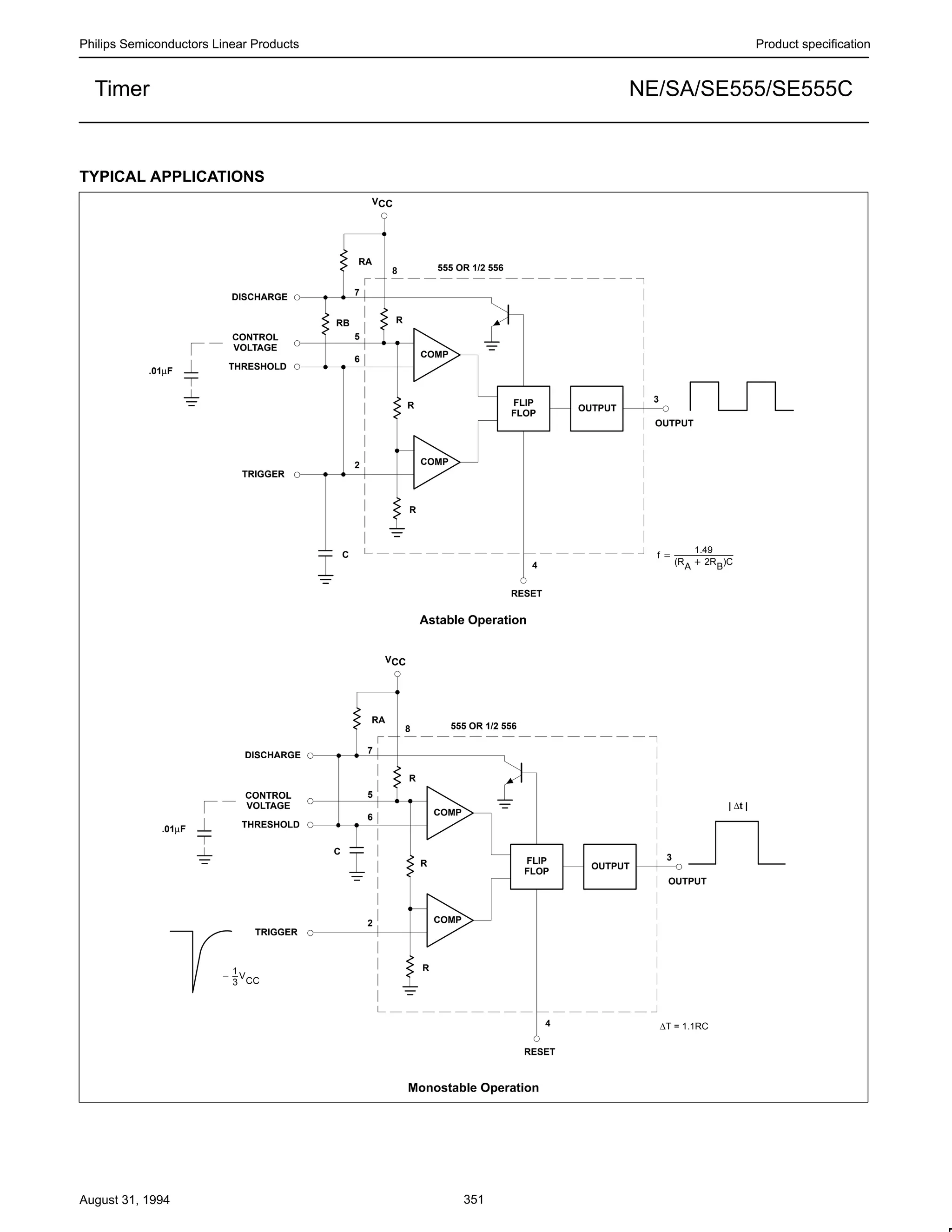 Philips Semiconductors Linear Products Product specification
NE/SA/SE555/SE555CTimer
August 31, 1994 351
TYPICAL APPLICATIONS
OUTPUT
FLIP
FLOP
COMP
COMP
f +
1.49
(RA ) 2RB)C
555 OR 1/2 556
DISCHARGE
CONTROL
VOLTAGE
THRESHOLD
TRIGGER
RESET
OUTPUT
R
R
C
RB
RA
R
5
6
2
4
3
8
7
.01µF
VCC
OUTPUT
FLIP
FLOP
COMP
COMP
555 OR 1/2 556
DISCHARGE
CONTROL
VOLTAGE
THRESHOLD
TRIGGER
RESET
OUTPUT
R
R
RA
R
5
6
2
4
3
8
7
.01µF
VCC
∆T = 1.1RC
C
*
1
3
V
CC
| ∆t |
Astable Operation
Monostable Operation
 