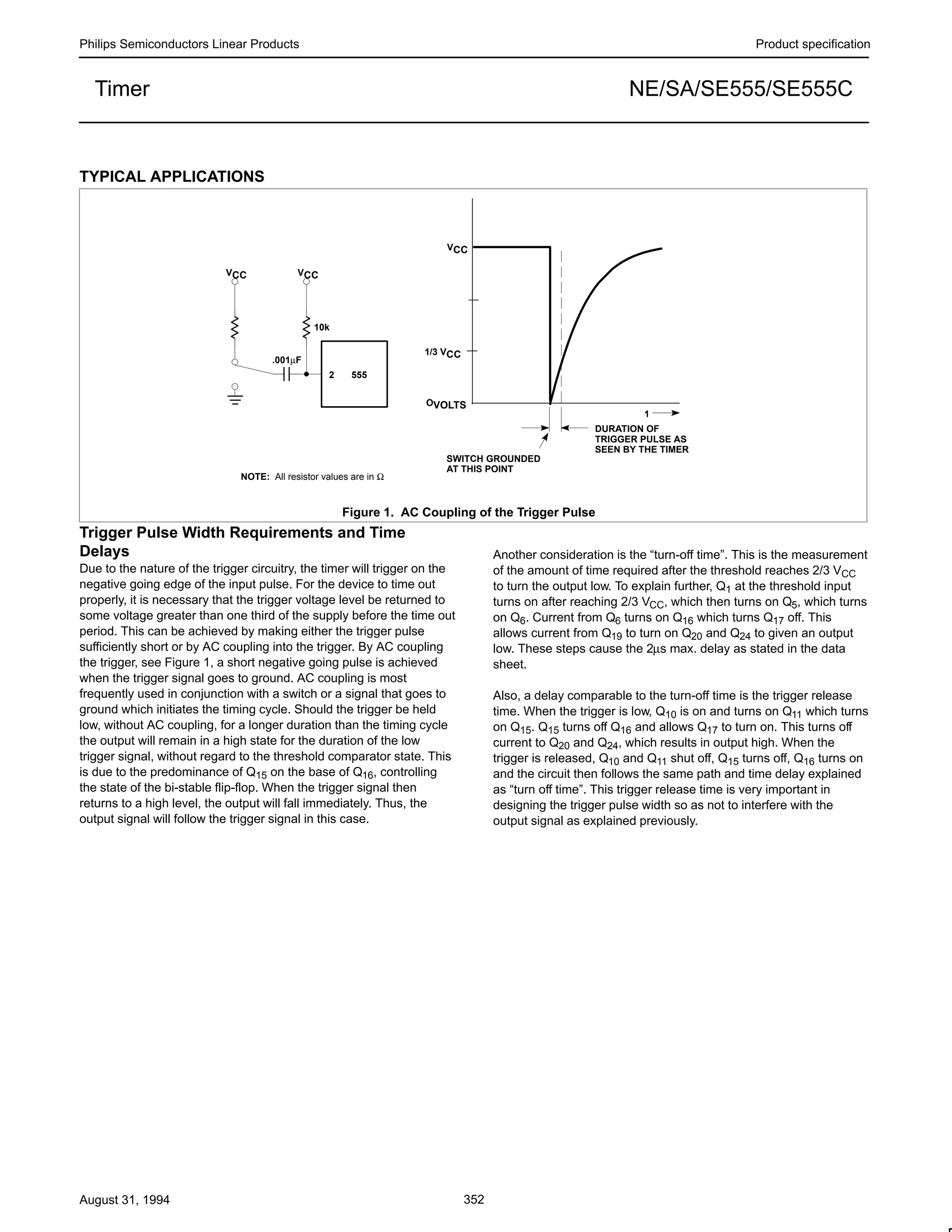 Philips Semiconductors Linear Products Product specification
NE/SA/SE555/SE555CTimer
August 31, 1994 352
TYPICAL APPLICATIONS
DURATION OF
TRIGGER PULSE AS
SEEN BY THE TIMER
VCC VCC
10k
2 555
.001µF
NOTE: All resistor values are in Ω
Figure 1. AC Coupling of the Trigger Pulse
1
SWITCH GROUNDED
AT THIS POINT
OVOLTS
1/3 VCC
VCC
Trigger Pulse Width Requirements and Time
Delays
Due to the nature of the trigger circuitry, the timer will trigger on the
negative going edge of the input pulse. For the device to time out
properly, it is necessary that the trigger voltage level be returned to
some voltage greater than one third of the supply before the time out
period. This can be achieved by making either the trigger pulse
sufficiently short or by AC coupling into the trigger. By AC coupling
the trigger, see Figure 1, a short negative going pulse is achieved
when the trigger signal goes to ground. AC coupling is most
frequently used in conjunction with a switch or a signal that goes to
ground which initiates the timing cycle. Should the trigger be held
low, without AC coupling, for a longer duration than the timing cycle
the output will remain in a high state for the duration of the low
trigger signal, without regard to the threshold comparator state. This
is due to the predominance of Q15 on the base of Q16, controlling
the state of the bi-stable flip-flop. When the trigger signal then
returns to a high level, the output will fall immediately. Thus, the
output signal will follow the trigger signal in this case.
Another consideration is the “turn-off time”. This is the measurement
of the amount of time required after the threshold reaches 2/3 VCC
to turn the output low. To explain further, Q1 at the threshold input
turns on after reaching 2/3 VCC, which then turns on Q5, which turns
on Q6. Current from Q6 turns on Q16 which turns Q17 off. This
allows current from Q19 to turn on Q20 and Q24 to given an output
low. These steps cause the 2µs max. delay as stated in the data
sheet.
Also, a delay comparable to the turn-off time is the trigger release
time. When the trigger is low, Q10 is on and turns on Q11 which turns
on Q15. Q15 turns off Q16 and allows Q17 to turn on. This turns off
current to Q20 and Q24, which results in output high. When the
trigger is released, Q10 and Q11 shut off, Q15 turns off, Q16 turns on
and the circuit then follows the same path and time delay explained
as “turn off time”. This trigger release time is very important in
designing the trigger pulse width so as not to interfere with the
output signal as explained previously.
 