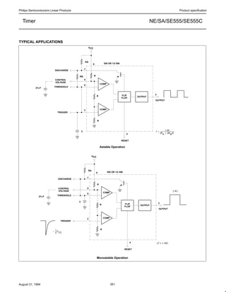 Philips Semiconductors Linear Products Product specification
NE/SA/SE555/SE555CTimer
August 31, 1994 351
TYPICAL APPLICATIONS
OUTPUT
FLIP
FLOP
COMP
COMP
f +
1.49
(RA ) 2RB)C
555 OR 1/2 556
DISCHARGE
CONTROL
VOLTAGE
THRESHOLD
TRIGGER
RESET
OUTPUT
R
R
C
RB
RA
R
5
6
2
4
3
8
7
.01µF
VCC
OUTPUT
FLIP
FLOP
COMP
COMP
555 OR 1/2 556
DISCHARGE
CONTROL
VOLTAGE
THRESHOLD
TRIGGER
RESET
OUTPUT
R
R
RA
R
5
6
2
4
3
8
7
.01µF
VCC
∆T = 1.1RC
C
*
1
3
V
CC
| ∆t |
Astable Operation
Monostable Operation
 