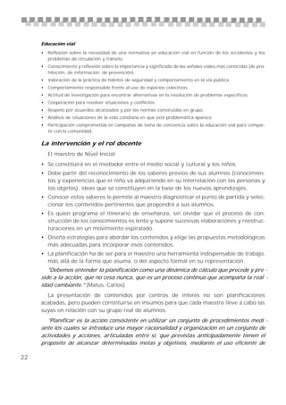 Educación vial

     • Reflexión sobre la necesidad de una normativa en educación vial en función de los accidentes y los
       problemas de circulación y tránsito.
     • Conocimiento y reflexión sobre la importancia y significado de las señales viales más conocidas (de pro-
       hibición, de información, de prevención).
     • Valoración de la práctica de hábitos de seguridad y comportamiento en la vía pública.
     • Comportamiento responsable frente al uso de espacios colectivos.
     • Actitud de investigación para encontrar alternativas en la resolución de problemas específicos.
     • Cooperación para resolver situaciones y conflictos.
     • Respeto por acuerdos alcanzados y por las normas construidas en grupo.
     • Análisis de situaciones de la vida cotidiana en que esta problemática aparece.
     • Participación comprometida en campañas de toma de conciencia sobre la educación vial para compar-
       tir con la comunidad.

     La intervención y el rol docente
        El maestro de Nivel Inicial:
     • Se constituirá en el mediador entre el medio social y cultural y los niños.
     • Debe partir del reconocimiento de los saberes previos de sus alumnos (conocimien-
       tos y experiencias que el niño va adquiriendo en su interrelación con las personas y
       los objetos), ideas que se constituyen en la base de los nuevos aprendizajes.
     • Conocer estos saberes le permite al maestro diagnosticar el punto de partida y selec-
       cionar los contenidos pertinentes que propondrá a sus alumnos.
     • Es quien programa el itinerario de enseñanza, sin olvidar que el proceso de con-
       strucción de los conocimientos es lento y supone sucesivas elaboraciones y reestruc-
       turaciones en un movimiento espiralado.
     • Diseña estrategias para abordar los contenidos y elige las propuestas metodológicas
       más adecuadas para incorporar esos contenidos.
     • La planificación ha de ser para el maestro una herramienta indispensable de trabajo,
       más allá de la forma que asuma, o del aspecto formal en su representación.
        "Debemos entender la planificación como una dinámica de cálculo que precede y pre -
     side a la acción, que no cesa nunca, que es un proceso continuo que acompaña la real -
     idad cambiante." (Matus, Carlos)
       La presentación de contenidos por centros de interés no son planificaciones
     acabadas, pero pueden constituirse en insumos para que cada maestro lleve a cabo las
     suyas en relación con su grupo real de alumnos.
       "Planificar es la acción consistente en utilizar un conjunto de procedimientos medi -
     ante los cuales se introduce una mayor racionalidad y organización en un conjunto de
     actividades y acciones, articuladas entre sí, que previstas anticipadamente tienen el
     propósito de alcanzar determinadas metas y objetivos, mediante el uso eficiente de

22
 