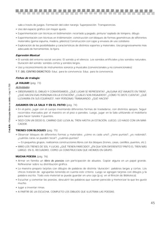 sala a través de juegos. Formación del color naranja. Superposición. Transparencias.
• Uso del espacio gráfico con mayor ajuste.
• Experimentación con técnicas en bidimensión: recortado y pegado, pintura/ soplado de témpera, dibujo.
• Experimentación con técnicas en tridimensión: construcción con bloques de formas geométricas de diferentes
  materiales (goma espuma, madera, plástico) Construcción con cajas y envases de uso cotidiano.
• Exploración de las posibilidades y características de distintos soportes y materiales. Uso progresivamente más
  adecuado de herramientas: la tijera.

Expresión Musical
• El sonido del entorno social cercano. El sonido y el silencio. Los sonidos artificiales y los sonidos naturales.
  Duración del sonido: sonidos cortos y sonidos largos.
• Uso y reconocimiento de instrumentos sonoros y musicales (convencionales y no convencionales).
T.T. DEL CENTRO DIDÁCTICO: Educ. para la convivencia. Educ. para la convivencia.

Fichas de trabajo:

¡A VIAJAR! (pág. 73)
Actividades
• OBSERVAMOS EL DIBUJO Y CONVERSAMOS: ¿QUÉ LUGAR SE REPRESENTA?, ¿ALGUNA VEZ VIAJASTE EN TREN?,
  ¿QUÉ HACEN ESAS PERSONAS EN LA ESTACIÓN?, ¿CUÁLES SON PASAJEROS?, ¿CÓMO TE DISTE CUENTA?, ¿QUÉ
  LLEVARÁN EN SUS EQUIPAJES?, HAY PERSONAS TRABAJANDO: ¿QUÉ HACEN?

JUGAMOS EN LA SALA Y EN EL PATIO (pág. 74)
• En el patio, jugar con el cuerpo inventando diferentes formas de trasladarse, con distintos apoyos. Seguir
  recorridos marcados por el maestro en el piso o paredes. Luego, jugar en la Sala utilizando el mobiliario
  para hacer túneles Y puentes.
• SIGO CON UN DEDO EL CAMINO QUE LLEVA AL TREN HASTA LA ESTACIÓN. LUEGO, LO HAGO CON UN MAR-
  CADOR.

TRENES CON BLOQUES (pág. 75)
• Observar bloques de diferentes formas y materiales: ¿cómo es cada uno?, ¿tiene puntas?, ¿es redondo?,
  ¿cuántas caras se pueden tocar?, ¿cuántas puntas?
  — En pequeños grupos, realizamos construcciones libres con los bloques (trenes, casas, castillos, puentes, etc.).
• MIRO LOS TRENES DE SOL Y LUCAS: ¿QUÉ TIENEN PARECIDO?, ¿EN QUé SON DIFERENTES? PINTO EL TREN MÁS
  LARGO. EN EL RECUADRO, COPIO LA CONSTRUCCIóN QUE HICIMOS EN GRUPO.

MUCHA POESÍA (pág. 76)
• Armar en familia un libro de poesías con participación de abuelos. Copiar alguna en un papel grande.
  Reflexionar sobre su distribución gráfica.
• La maestra prepara tarjetas con dibujos de palabras de distinta “duración”: palabras largas y cortas. Los
  chicos tratarán de agruparlas teniendo en cuenta este criterio. Luego se agregan tarjetas con dibujos y la
  palabra escrita. Todo este material se puede guardar en una caja (p.ej: en el Rincón de Biblioteca).
• Escuchar y comentar las poesías, descubrir las palabras que suenan parecido y memorizar la que les gustó
  mucho.
• Jugar a inventar rimas.
• A PARTIR DE LA ESCUCHA, COMPLETO LOS DIBUJOS QUE ILUSTRAN LAS POESÍAS.



                                                                                                                      45
 