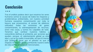 Conclusión
Tras el análisis podeos decir que nosotros los seres
humanos somos la causas de todos los impactos y
problemáticas ambientales, con nuestra actividad
humana causamos contaminación por toda la
basura que provocamos, el exceso de plásticos
utilizados, todas las emisiones de gases
contaminantes, la sobreexplotación de recursos,
entre más cosas, y somos los culpables de todo.
Tenemos que cambiar nuestros hábitos y
costumbres dañinas al ambiente, por acciones que
ayuden, porque, el calentamiento global ya está
aquí, y ya se ha vuelto irreversible, así que lo menos
que podemos hacer por el planeta es que el
impacto no sea tan grave, cambiando nuestro estilo
de vida con las acciones ya mencionadas.
 