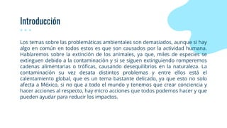 Introducción
Los temas sobre las problemáticas ambientales son demasiados, aunque si hay
algo en común en todos estos es que son causados por la actividad humana.
Hablaremos sobre la extinción de los animales, ya que, miles de especies se
extinguen debido a la contaminación y si se siguen extinguiendo romperemos
cadenas alimentarias o tróficas, causando desequilibrios en la naturaleza. La
contaminación su vez desata distintos problemas y entre ellos está el
calentamiento global, que es un tema bastante delicado, ya que esto no solo
afecta a México, si no que a todo el mundo y tenemos que crear conciencia y
hacer acciones al respecto, hay micro acciones que todos podemos hacer y que
pueden ayudar para reducir los impactos.
 