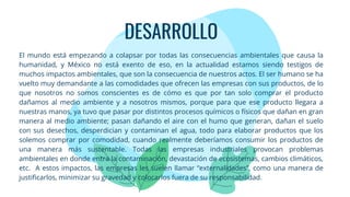 DESARROLLO
El mundo está empezando a colapsar por todas las consecuencias ambientales que causa la
humanidad, y México no está exento de eso, en la actualidad estamos siendo testigos de
muchos impactos ambientales, que son la consecuencia de nuestros actos. El ser humano se ha
vuelto muy demandante a las comodidades que ofrecen las empresas con sus productos, de lo
que nosotros no somos conscientes es de cómo es que por tan solo comprar el producto
dañamos al medio ambiente y a nosotros mismos, porque para que ese producto llegara a
nuestras manos, ya tuvo que pasar por distintos procesos químicos o físicos que dañan en gran
manera al medio ambiente; pasan dañando el aire con el humo que generan, dañan el suelo
con sus desechos, desperdician y contaminan el agua, todo para elaborar productos que los
solemos comprar por comodidad, cuando realmente deberíamos consumir los productos de
una manera más sustentable. Todas las empresas industriales provocan problemas
ambientales en donde entra la contaminación, devastación de ecosistemas, cambios climáticos,
etc. A estos impactos, las empresas les suelen llamar “externalidades”, como una manera de
justificarlos, minimizar su gravedad y colocarlos fuera de su responsabilidad.
 