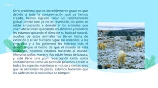 Otro problema que es increíblemente grave es que
debido a toda la contaminación que ya hemos
creado, hemos logrado crear un calentamiento
global, donde este ya no es reversible, los polos se
están empezando a derretir y los animales que
viven ahí se están quedando sin alimento y nosotros
les estamos quitando el clima de su habitad natural,
muchos de estos animales ya tienen fecha de
extinción y el ser humano sigue sin entender, a las
empresas y a los gobiernos les interesa más el
dinero a que el hecho de que el mundo se está
acabando, nosotros estamos matando al mundo.
Ahora los polos, mares y ríos están llenos de basura,
y esto tiene una gran repercusión tanto como
contaminamos como así también pasamos a traer a
todas las especies marítimas e incluso a ciertas aves
que se alimentan de peces, estamos haciendo que
las cadenas de la naturaleza se rompan.
 