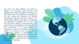 Así como los osos polares que están en
peligro de extinción, hay muchas más
especies que están en peligro de extinción, la
ONU alerta que 150 especies se extinguen al
día por culpa del hombre. Un cálculo
conservador estima que hay de cinco a 10
millones de especies animales en el planeta;
sin embargo, se pierden de 15 mil a 60
mil cada año debido, principalmente, a la
destrucción de los hábitats. Tenemos que ser
más consientes en el gran daño que
causamos a todos os animales sin tener la
culpa y el hombre no le da la suficiente
importancia, interés y preocupación que
deben tener este tipo de temas, porque son
cosas que están pasando ahorita alrededor
del mundo y lo único que hace el ser humano
es hacerlo irreversible.
 