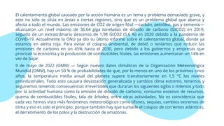 El calentamiento global causado por la acción humana es un tema y problema demasiado grave, y
este no solo se sitúa en áreas o ciertas regiones, sino que es un problema global que abarca y
afecta a todo el mundo. Las emisiones de CO2 de origen fósil —carbón, petróleo, gas y cemento—
alcanzaron un nivel máximo de 36,64 giga toneladas de dióxido de carbono (GtCO2) en 2019,
seguido de un extraordinario descenso de 1,98 GtCO2 (5,6 %) en 2020 debido a la pandemia de
COVID-19. Actualmente la ONU ya dio su último informe sobre el calentamiento global, donde ya
estamos en alerta roja. Para evitar el colapso ambiental, de debió o teníamos que reducir las
emisiones de carbono en un 45% hasta el 2030, pero debido a los gobiernos y empresas que
priorizan la economía y la producción de combustibles fósiles, las emisiones aumentaran un 14% en
vez de bajar.
9 de mayo de 2022 (OMM) — Según nuevos datos climáticos de la Organización Meteorológica
Mundial (OMM), hay un 50 % de probabilidades de que, por lo menos en uno de los próximos cinco
años, la temperatura media anual del planeta supere transitoriamente en 1,5 °C los niveles
preindustriales. Todo esto causara devastación generalizada y cambios clima extremo, tenemos y
seguiremos teniendo consecuencias irreversibles que duraran los siguientes siglos o milenios y todo
por la actividad humana como la emisión de dióxido de carbono, consumo excesivo de recursos,
quema de combustibles fósiles, tala de árboles, entre otras actividades. No es coincidencia que
cada vez hemos visto más fenómenos meteorológicos como tifones, sequias, cambios extremos de
clima y eso es solo el principio, porque también hay que sumarle el colapso de corrientes atlánticas,
el derretimiento de los polos y la destrucción de amazonas.
 