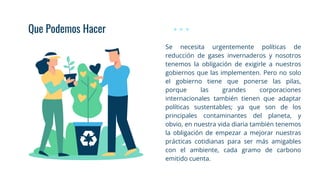 Que Podemos Hacer
Se necesita urgentemente políticas de
reducción de gases invernaderos y nosotros
tenemos la obligación de exigirle a nuestros
gobiernos que las implementen. Pero no solo
el gobierno tiene que ponerse las pilas,
porque las grandes corporaciones
internacionales también tienen que adaptar
políticas sustentables; ya que son de los
principales contaminantes del planeta, y
obvio, en nuestra vida diaria también tenemos
la obligación de empezar a mejorar nuestras
prácticas cotidianas para ser más amigables
con el ambiente, cada gramo de carbono
emitido cuenta.
 