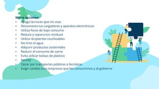 Micro acciones:
• Apaga las luces que no usas
• Desconecta tus cargadores y aparatos electrónicos
• Utiliza focos de bajo consumo
• Reduce y separa tus residuos
• Utiliza recipientes reutilizables
• No tires el agua
• Adquirir productos sostenibles
• Reducir el consumo de carne
• Evita utilizar bolsas de plástico
• Recicla
• Optar por transportes públicos o bicicletas
• Exigir cambio a las empresas que les consumimos y al gobierno
 