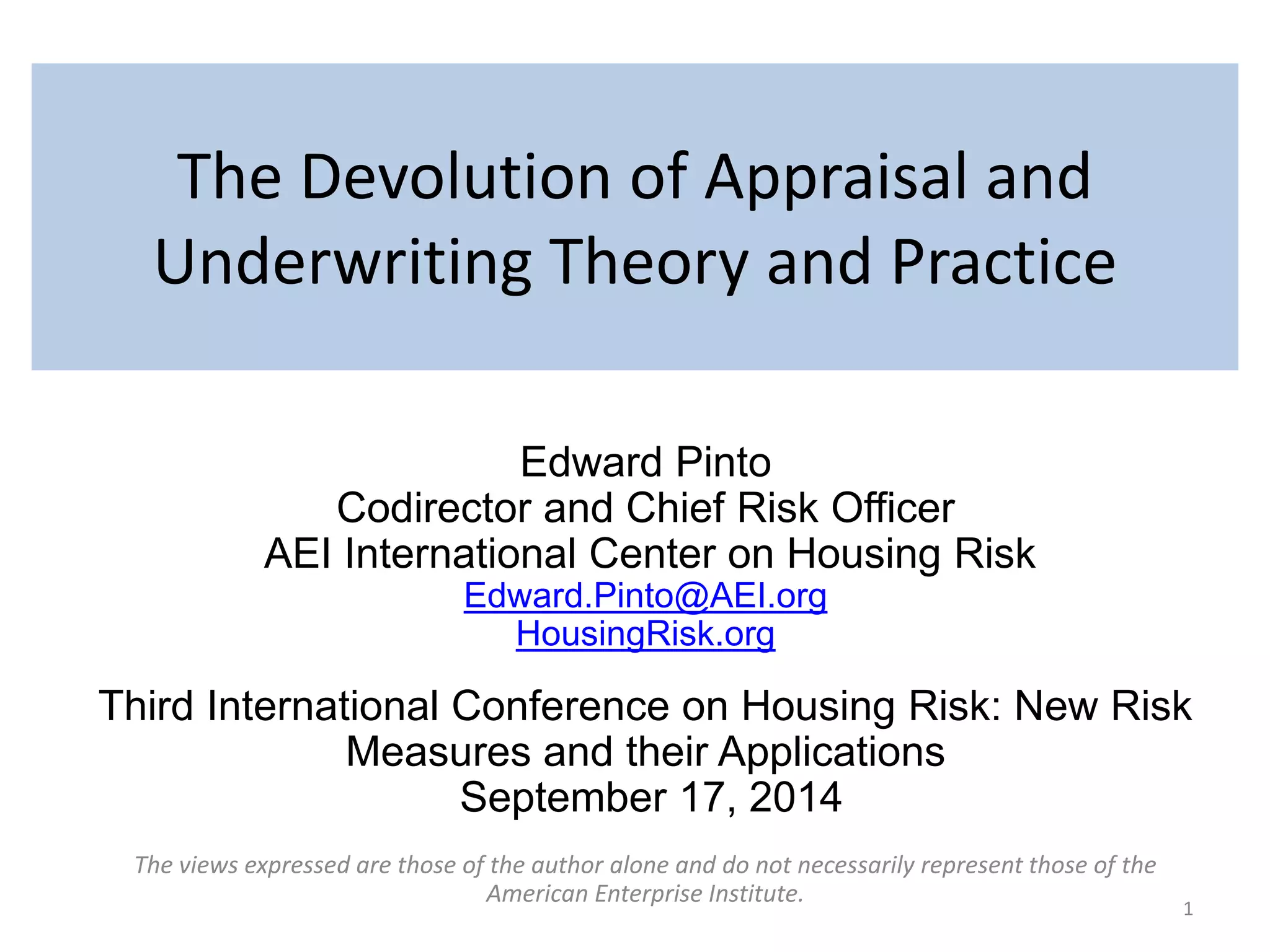 The Devolution of Appraisal and 
Underwriting Theory and Practice 
Edward Pinto 
Codirector and Chief Risk Officer 
AEI International Center on Housing Risk 
Edward.Pinto@AEI.org 
HousingRisk.org 
Third International Conference on Housing Risk: New Risk 
Measures and their Applications 
September 17, 2014 
The views expressed are those of the author alone and do not necessarily represent those of the 
American Enterprise Institute. 
1 
 