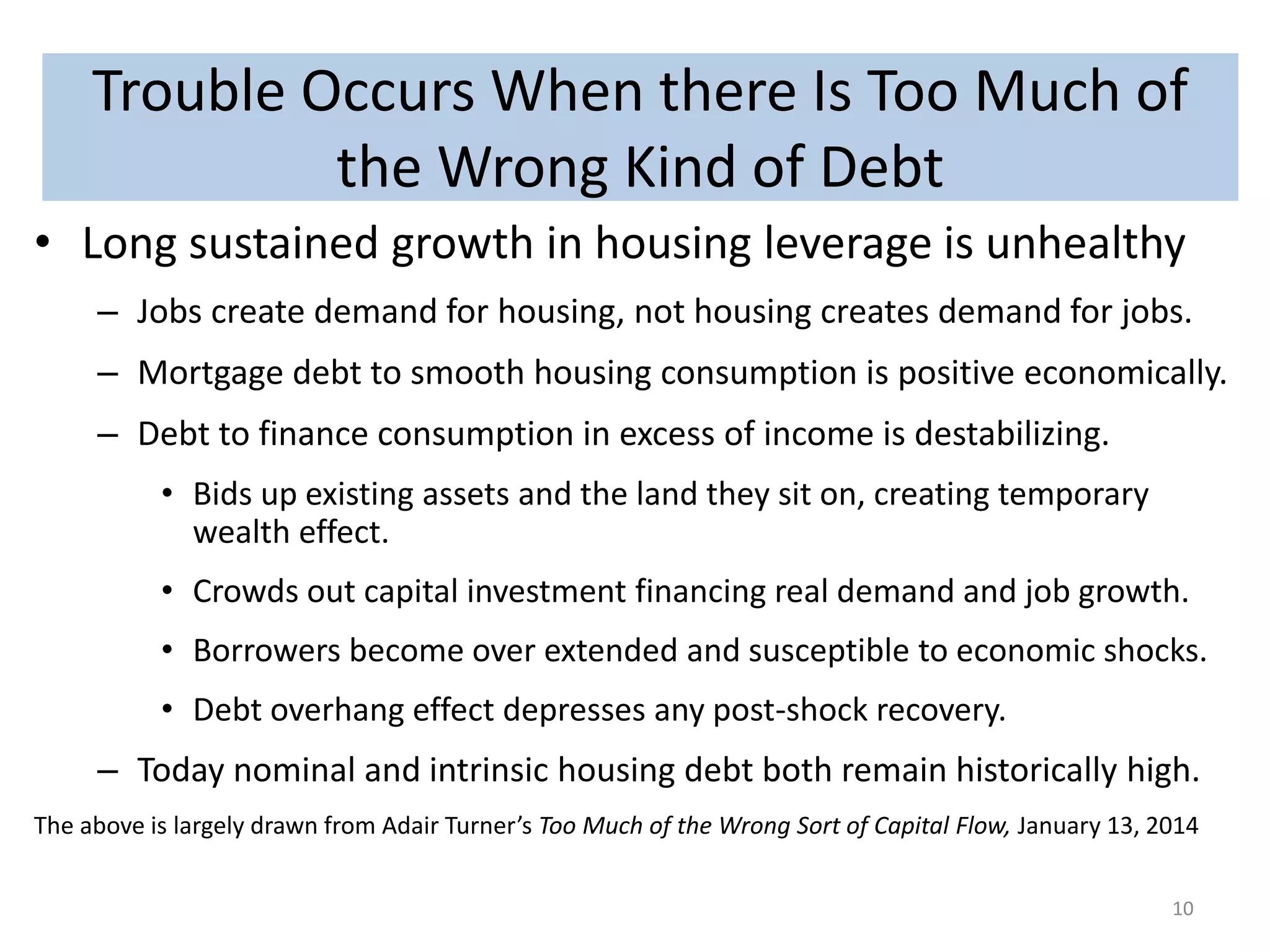 Trouble Occurs When there Is Too Much of 
the Wrong Kind of Debt 
• Long sustained growth in housing leverage is unhealthy 
– Jobs create demand for housing, not housing creates demand for jobs. 
– Mortgage debt to smooth housing consumption is positive economically. 
– Debt to finance consumption in excess of income is destabilizing. 
• Bids up existing assets and the land they sit on, creating temporary 
wealth effect. 
• Crowds out capital investment financing real demand and job growth. 
• Borrowers become over extended and susceptible to economic shocks. 
• Debt overhang effect depresses any post-shock recovery. 
– Today nominal and intrinsic housing debt both remain historically high. 
The above is largely drawn from Adair Turner’s Too Much of the Wrong Sort of Capital Flow, January 13, 2014 
10 
 