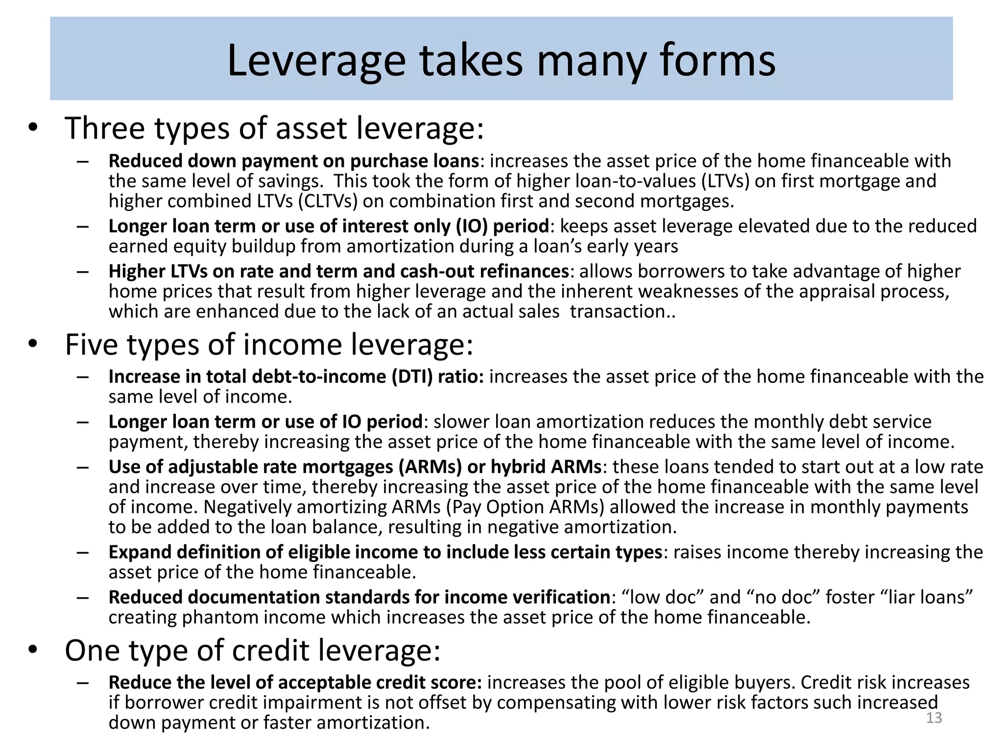 Leverage Leverage takes takes many forms 
forms 
• Three types of asset leverage: 
– Reduced down payment on purchase loans: increases the asset price of the home financeable with 
the same level of savings. This took the form of higher loan-to-values (LTVs) on first mortgage and 
higher combined LTVs (CLTVs) on combination first and second mortgages. 
– Longer loan term or use of interest only (IO) period: keeps asset leverage elevated due to the reduced 
earned equity buildup from amortization during a loan’s early years 
– Higher LTVs on rate and term and cash-out refinances: allows borrowers to take advantage of higher 
home prices that result from higher leverage and the inherent weaknesses of the appraisal process, 
which are enhanced due to the lack of an actual sales transaction.. 
• Five types of income leverage: 
– Increase in total debt-to-income (DTI) ratio: increases the asset price of the home financeable with the 
same level of income. 
– Longer loan term or use of IO period: slower loan amortization reduces the monthly debt service 
payment, thereby increasing the asset price of the home financeable with the same level of income. 
– Use of adjustable rate mortgages (ARMs) or hybrid ARMs: these loans tended to start out at a low rate 
and increase over time, thereby increasing the asset price of the home financeable with the same level 
of income. Negatively amortizing ARMs (Pay Option ARMs) allowed the increase in monthly payments 
to be added to the loan balance, resulting in negative amortization. 
– Expand definition of eligible income to include less certain types: raises income thereby increasing the 
asset price of the home financeable. 
– Reduced documentation standards for income verification: “low doc” and “no doc” foster “liar loans” 
creating phantom income which increases the asset price of the home financeable. 
• One type of credit leverage: 
– Reduce the level of acceptable credit score: increases the pool of eligible buyers. Credit risk increases 
if borrower credit impairment is not offset by compensating with lower risk factors such increased 
down payment or faster amortization. 13 
 