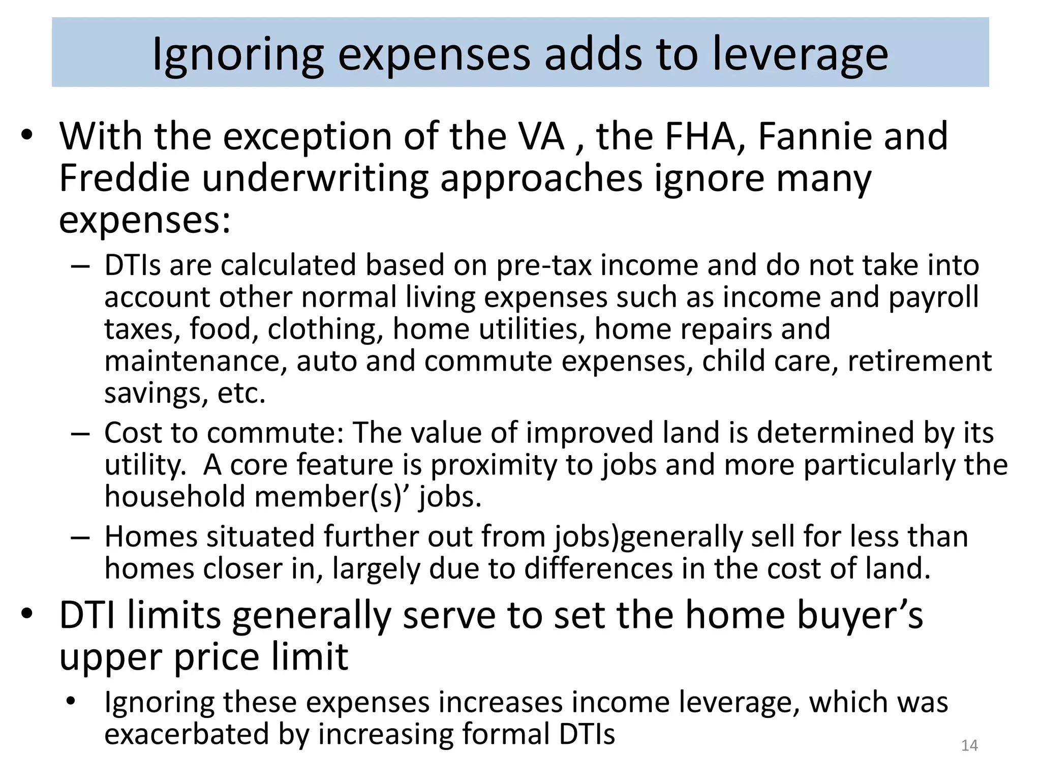 Ignoring expenses adds to leverage 
• With the exception of the VA , the FHA, Fannie and 
Freddie underwriting approaches ignore many 
expenses: 
– DTIs are calculated based on pre-tax income and do not take into 
account other normal living expenses such as income and payroll 
taxes, food, clothing, home utilities, home repairs and 
maintenance, auto and commute expenses, child care, retirement 
savings, etc. 
– Cost to commute: The value of improved land is determined by its 
utility. A core feature is proximity to jobs and more particularly the 
household member(s)’ jobs. 
– Homes situated further out from jobs)generally sell for less than 
homes closer in, largely due to differences in the cost of land. 
• DTI limits generally serve to set the home buyer’s 
upper price limit 
• Ignoring these expenses increases income leverage, which was 
exacerbated by increasing formal DTIs 14 
 