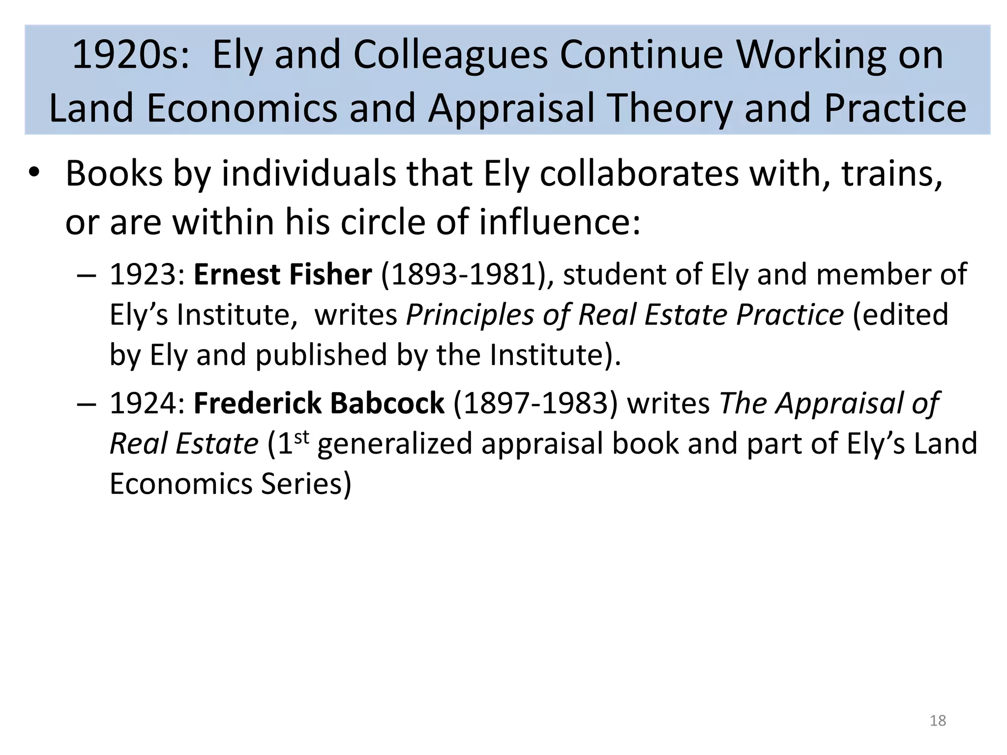 1920s: Ely and Colleagues Continue Working on 
Land Economics and Appraisal Theory and Practice 
• Books by individuals that Ely collaborates with, trains, 
or are within his circle of influence: 
– 1923: Ernest Fisher (1893-1981), student of Ely and member of 
Ely’s Institute, writes Principles of Real Estate Practice (edited 
by Ely and published by the Institute). 
– 1924: Frederick Babcock (1897-1983) writes The Appraisal of 
Real Estate (1st generalized appraisal book and part of Ely’s Land 
Economics Series) 
18 
 