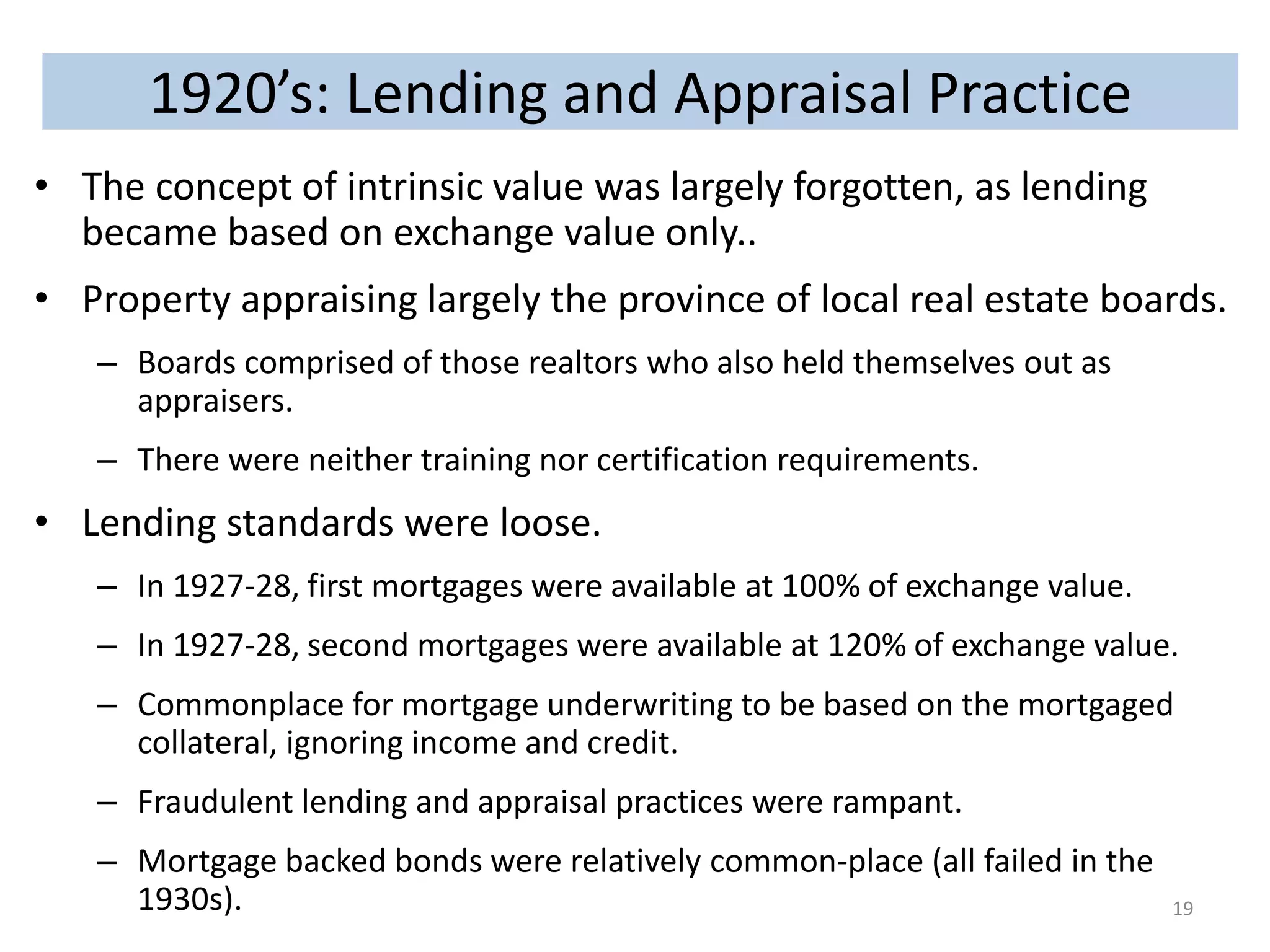 1920’s: Lending and Appraisal Practice 
• The concept of intrinsic value was largely forgotten, as lending 
became based on exchange value only.. 
• Property appraising largely the province of local real estate boards. 
– Boards comprised of those realtors who also held themselves out as 
appraisers. 
– There were neither training nor certification requirements. 
• Lending standards were loose. 
– In 1927-28, first mortgages were available at 100% of exchange value. 
– In 1927-28, second mortgages were available at 120% of exchange value. 
– Commonplace for mortgage underwriting to be based on the mortgaged 
collateral, ignoring income and credit. 
– Fraudulent lending and appraisal practices were rampant. 
– Mortgage backed bonds were relatively common-place (all failed in the 
1930s). 19 
 