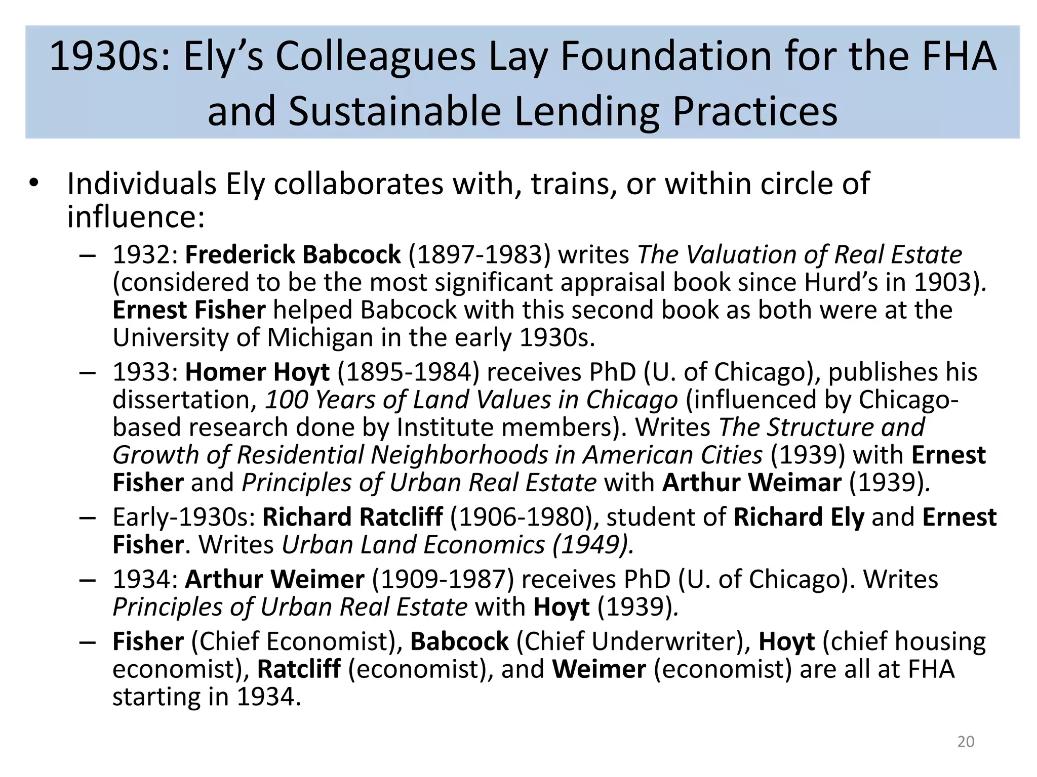 1930s: Ely’s Colleagues Lay Foundation for the FHA 
and Sustainable Lending Practices 
• Individuals Ely collaborates with, trains, or within circle of 
influence: 
– 1932: Frederick Babcock (1897-1983) writes The Valuation of Real Estate 
(considered to be the most significant appraisal book since Hurd’s in 1903). 
Ernest Fisher helped Babcock with this second book as both were at the 
University of Michigan in the early 1930s. 
– 1933: Homer Hoyt (1895-1984) receives PhD (U. of Chicago), publishes his 
dissertation, 100 Years of Land Values in Chicago (influenced by Chicago-based 
research done by Institute members). Writes The Structure and 
Growth of Residential Neighborhoods in American Cities (1939) with Ernest 
Fisher and Principles of Urban Real Estate with Arthur Weimar (1939). 
– Early-1930s: Richard Ratcliff (1906-1980), student of Richard Ely and Ernest 
Fisher. Writes Urban Land Economics (1949). 
– 1934: Arthur Weimer (1909-1987) receives PhD (U. of Chicago). Writes 
Principles of Urban Real Estate with Hoyt (1939). 
– Fisher (Chief Economist), Babcock (Chief Underwriter), Hoyt (chief housing 
economist), Ratcliff (economist), and Weimer (economist) are all at FHA 
starting in 1934. 
20 
 