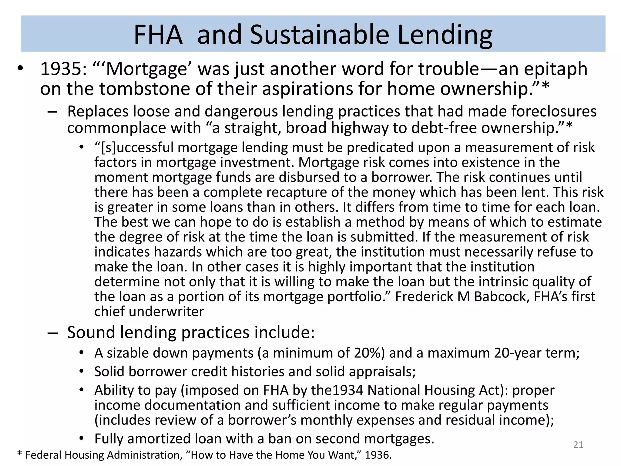 FHA and Sustainable Lending 
• 1935: “‘Mortgage’ was just another word for trouble—an epitaph 
on the tombstone of their aspirations for home ownership.”* 
– Replaces loose and dangerous lending practices that had made foreclosures 
commonplace with “a straight, broad highway to debt-free ownership.”* 
• “[s]uccessful mortgage lending must be predicated upon a measurement of risk 
factors in mortgage investment. Mortgage risk comes into existence in the 
moment mortgage funds are disbursed to a borrower. The risk continues until 
there has been a complete recapture of the money which has been lent. This risk 
is greater in some loans than in others. It differs from time to time for each loan. 
The best we can hope to do is establish a method by means of which to estimate 
the degree of risk at the time the loan is submitted. If the measurement of risk 
indicates hazards which are too great, the institution must necessarily refuse to 
make the loan. In other cases it is highly important that the institution 
determine not only that it is willing to make the loan but the intrinsic quality of 
the loan as a portion of its mortgage portfolio.” Frederick M Babcock, FHA’s first 
chief underwriter 
– Sound lending practices include: 
• A sizable down payments (a minimum of 20%) and a maximum 20-year term; 
• Solid borrower credit histories and solid appraisals; 
• Ability to pay (imposed on FHA by the1934 National Housing Act): proper 
income documentation and sufficient income to make regular payments 
(includes review of a borrower’s monthly expenses and residual income); 
• Fully amortized loan with a ban on second mortgages. 
* Federal Housing Administration, “How to Have the Home You Want,” 1936. 
21 
 