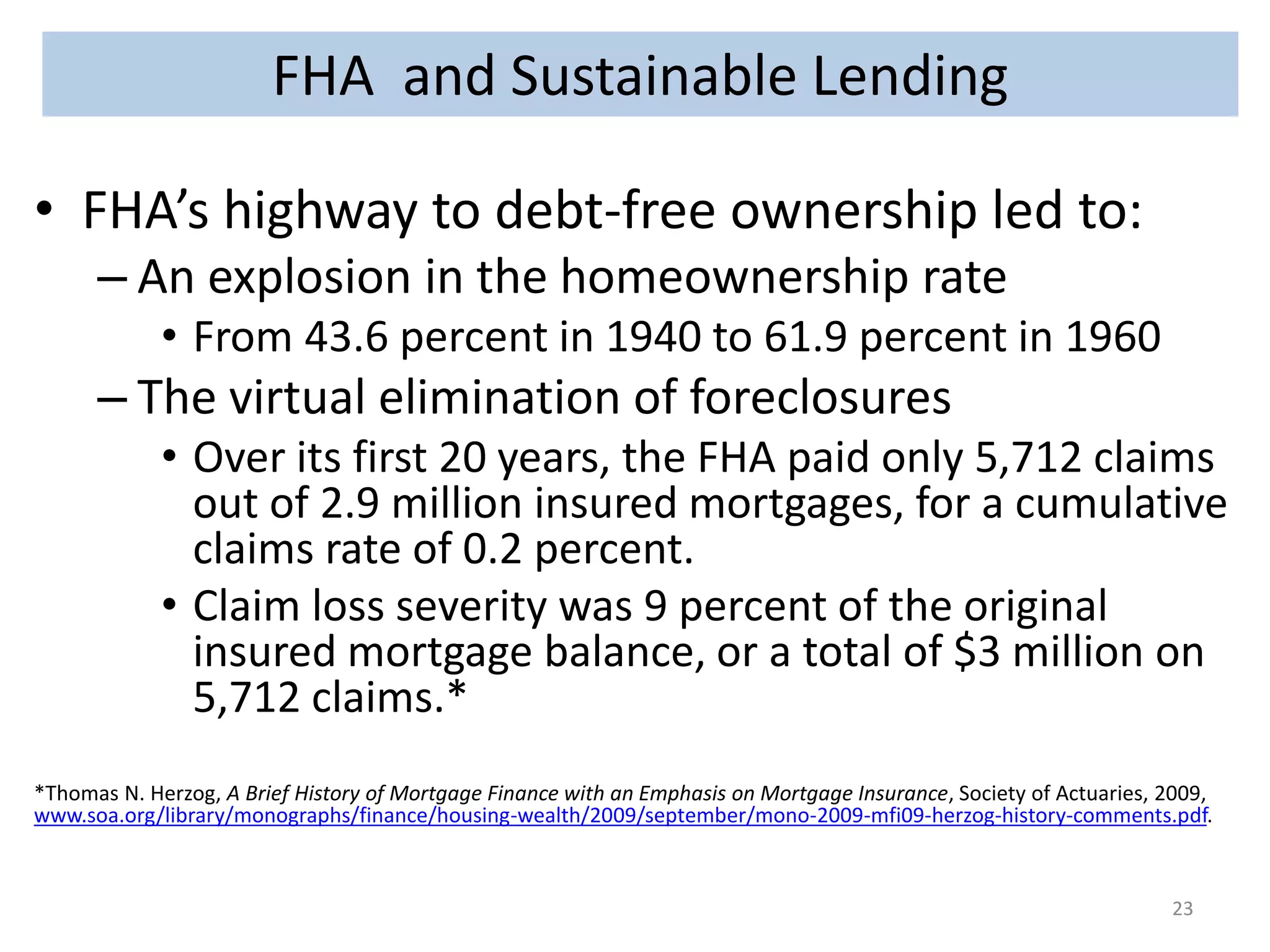 FHA and Sustainable Lending 
• FHA’s highway to debt-free ownership led to: 
– An explosion in the homeownership rate 
• From 43.6 percent in 1940 to 61.9 percent in 1960 
– The virtual elimination of foreclosures 
• Over its first 20 years, the FHA paid only 5,712 claims 
out of 2.9 million insured mortgages, for a cumulative 
claims rate of 0.2 percent. 
• Claim loss severity was 9 percent of the original 
insured mortgage balance, or a total of $3 million on 
5,712 claims.* 
*Thomas N. Herzog, A Brief History of Mortgage Finance with an Emphasis on Mortgage Insurance, Society of Actuaries, 2009, 
www.soa.org/library/monographs/finance/housing-wealth/2009/september/mono-2009-mfi09-herzog-history-comments.pdf. 
23 
 