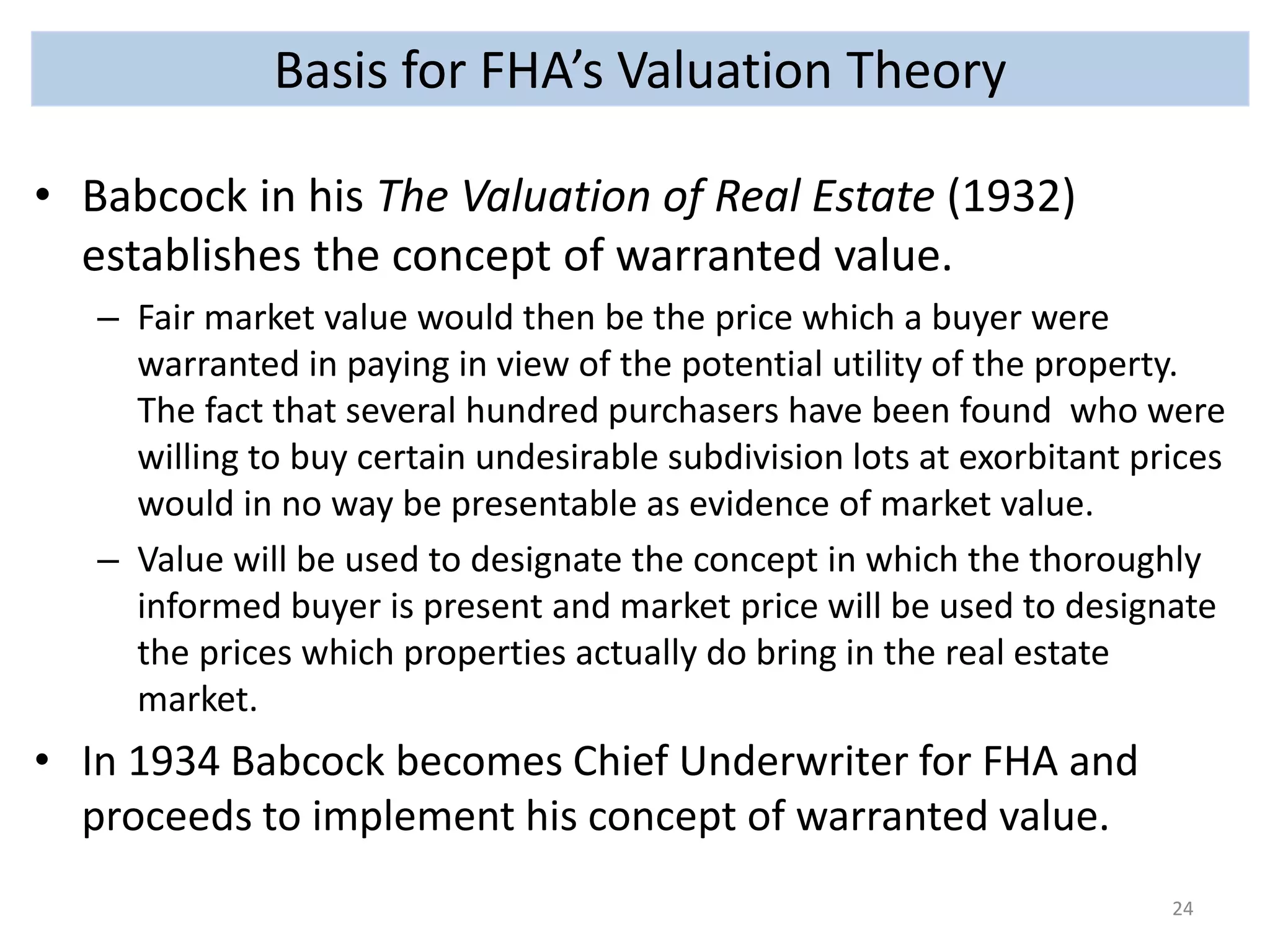 Basis for FHA’s Valuation Theory 
• Babcock in his The Valuation of Real Estate (1932) 
establishes the concept of warranted value. 
– Fair market value would then be the price which a buyer were 
warranted in paying in view of the potential utility of the property. 
The fact that several hundred purchasers have been found who were 
willing to buy certain undesirable subdivision lots at exorbitant prices 
would in no way be presentable as evidence of market value. 
– Value will be used to designate the concept in which the thoroughly 
informed buyer is present and market price will be used to designate 
the prices which properties actually do bring in the real estate 
market. 
• In 1934 Babcock becomes Chief Underwriter for FHA and 
proceeds to implement his concept of warranted value. 
24 
 