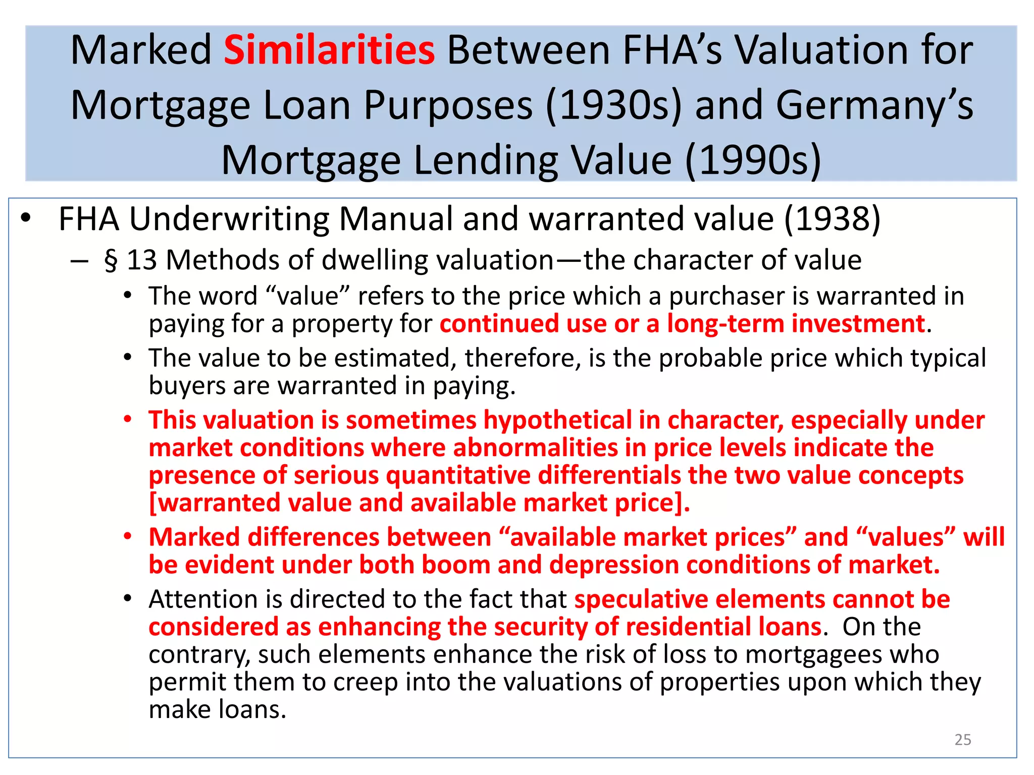 Marked Similarities Between FHA’s Valuation for 
Mortgage Loan Purposes (1930s) and Germany’s 
Mortgage Lending Value (1990s) 
• FHA Underwriting Manual and warranted value (1938) 
– § 13 Methods of dwelling valuation—the character of value 
• The word “value” refers to the price which a purchaser is warranted in 
paying for a property for continued use or a long-term investment. 
• The value to be estimated, therefore, is the probable price which typical 
buyers are warranted in paying. 
• This valuation is sometimes hypothetical in character, especially under 
market conditions where abnormalities in price levels indicate the 
presence of serious quantitative differentials the two value concepts 
[warranted value and available market price]. 
• Marked differences between “available market prices” and “values” will 
be evident under both boom and depression conditions of market. 
• Attention is directed to the fact that speculative elements cannot be 
considered as enhancing the security of residential loans. On the 
contrary, such elements enhance the risk of loss to mortgagees who 
permit them to creep into the valuations of properties upon which they 
make loans. 
25 
 