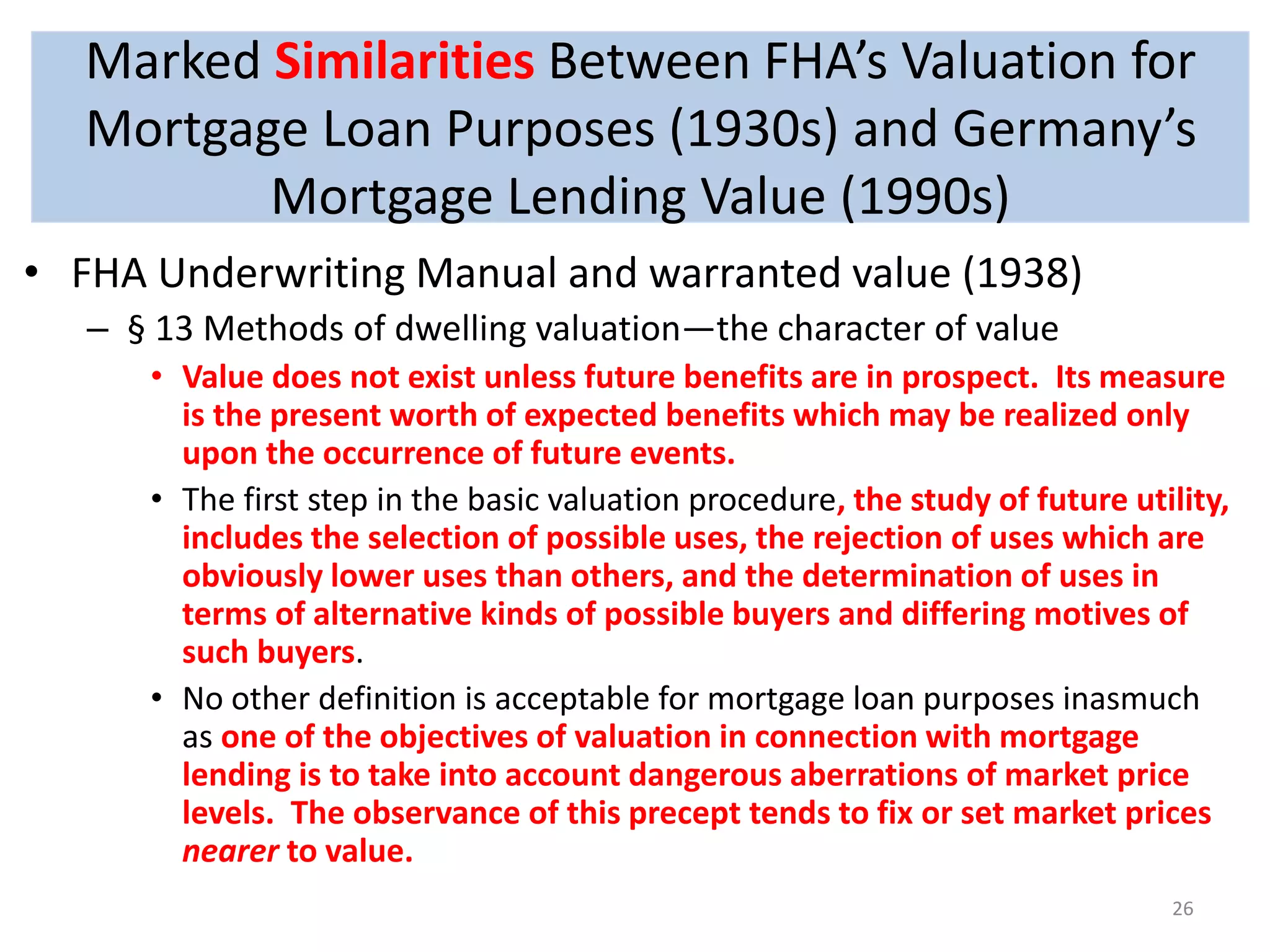 Marked Similarities Between FHA’s Valuation for 
Mortgage Loan Purposes (1930s) and Germany’s 
Mortgage Lending Value (1990s) 
• FHA Underwriting Manual and warranted value (1938) 
– § 13 Methods of dwelling valuation—the character of value 
• Value does not exist unless future benefits are in prospect. Its measure 
is the present worth of expected benefits which may be realized only 
upon the occurrence of future events. 
• The first step in the basic valuation procedure, the study of future utility, 
includes the selection of possible uses, the rejection of uses which are 
obviously lower uses than others, and the determination of uses in 
terms of alternative kinds of possible buyers and differing motives of 
such buyers. 
• No other definition is acceptable for mortgage loan purposes inasmuch 
as one of the objectives of valuation in connection with mortgage 
lending is to take into account dangerous aberrations of market price 
levels. The observance of this precept tends to fix or set market prices 
nearer to value. 
26 
 