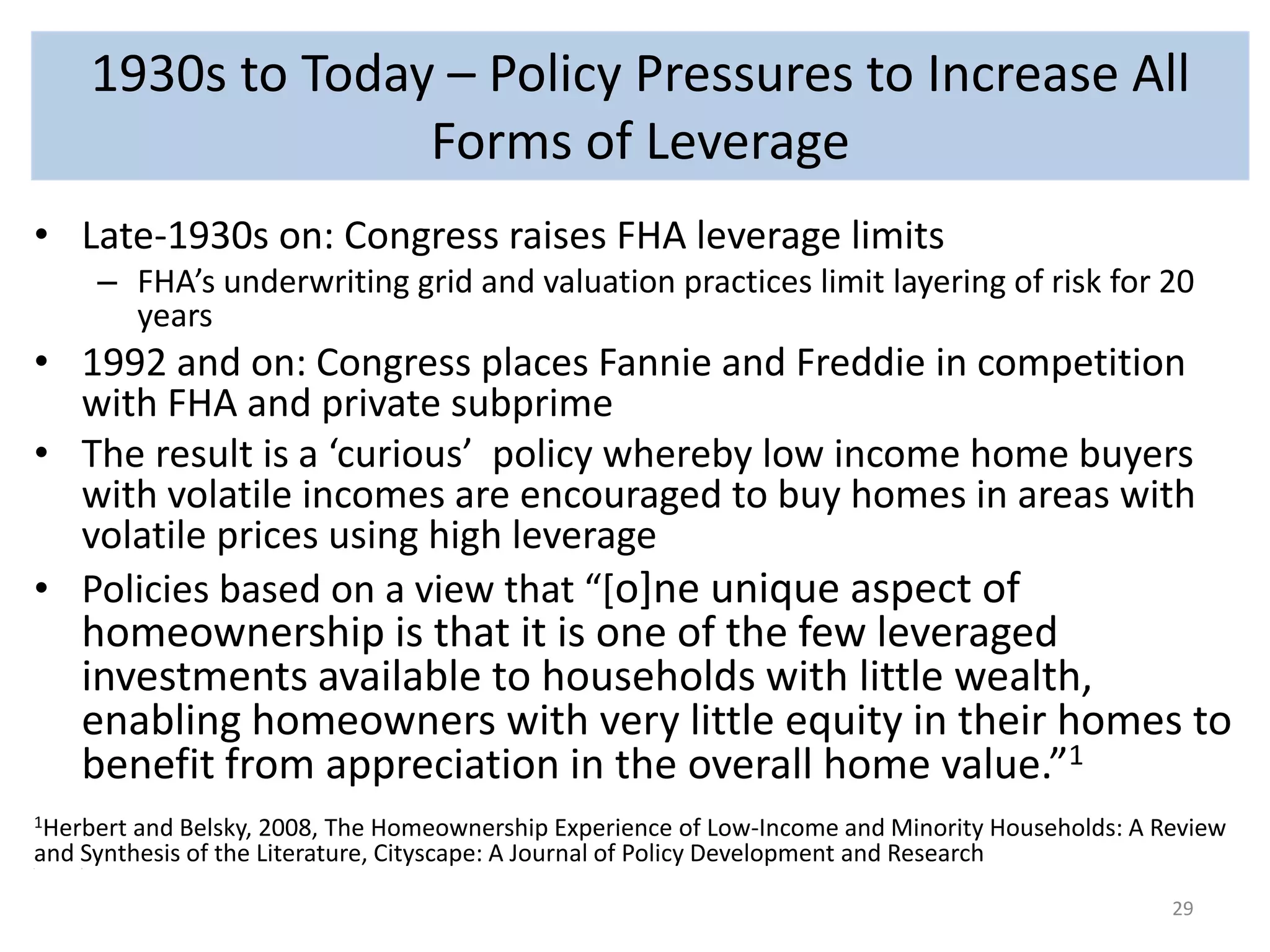 1930s to Today – Policy Pressures to Increase All 
Forms of Leverage 
• Late-1930s on: Congress raises FHA leverage limits 
– FHA’s underwriting grid and valuation practices limit layering of risk for 20 
years 
• 1992 and on: Congress places Fannie and Freddie in competition 
with FHA and private subprime 
• The result is a ‘curious’ policy whereby low income home buyers 
with volatile incomes are encouraged to buy homes in areas with 
volatile prices using high leverage 
• Policies based on a view that “[o]ne unique aspect of 
homeownership is that it is one of the few leveraged 
investments available to households with little wealth, 
enabling homeowners with very little equity in their homes to 
benefit from appreciation in the overall home value.”1 
1Herbert and Belsky, 2008, The Homeownership Experience of Low-Income and Minority Households: A Review 
and Synthesis of the Literature, Cityscape: A Journal of Policy Development and Research 
• T 
29 
 