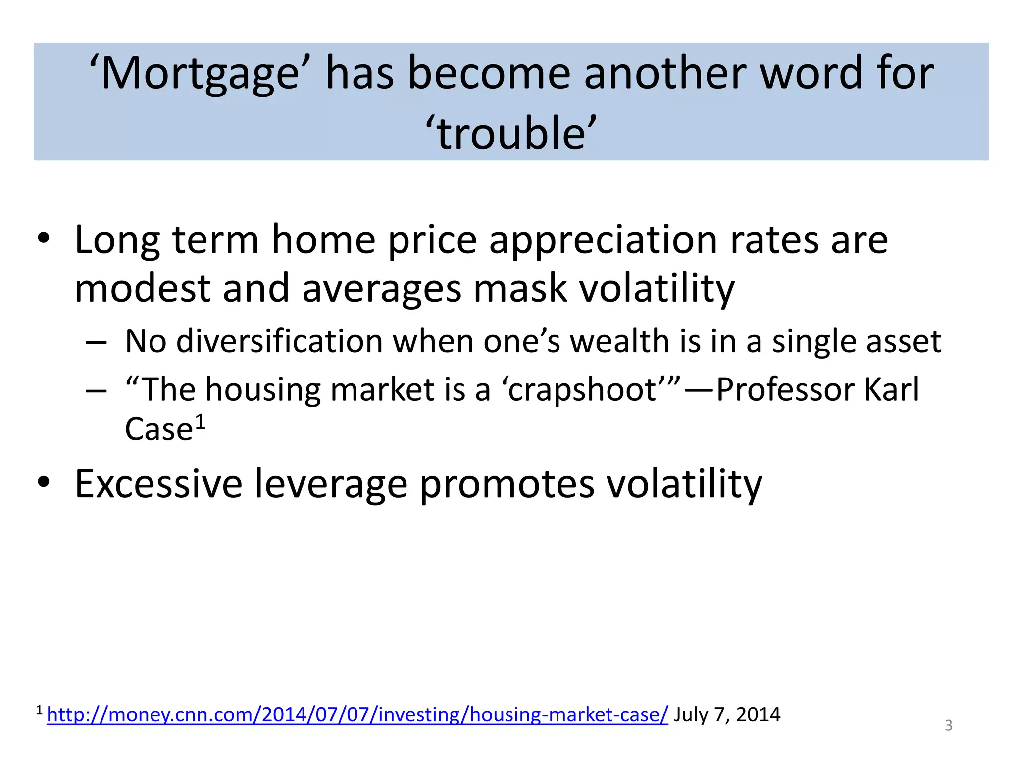 ‘Mortgage’ has become another word for 
‘Mortgage’ has become another word for trouble 
‘trouble’ 
• Long term home price appreciation rates are 
modest and averages mask volatility 
– No diversification when one’s wealth is in a single asset 
– “The housing market is a ‘crapshoot’”—Professor Karl 
Case1 
• Excessive leverage promotes volatility 
1 http://money.cnn.com/2014/07/07/investing/housing-market-case/ July 7, 2014 3 
 