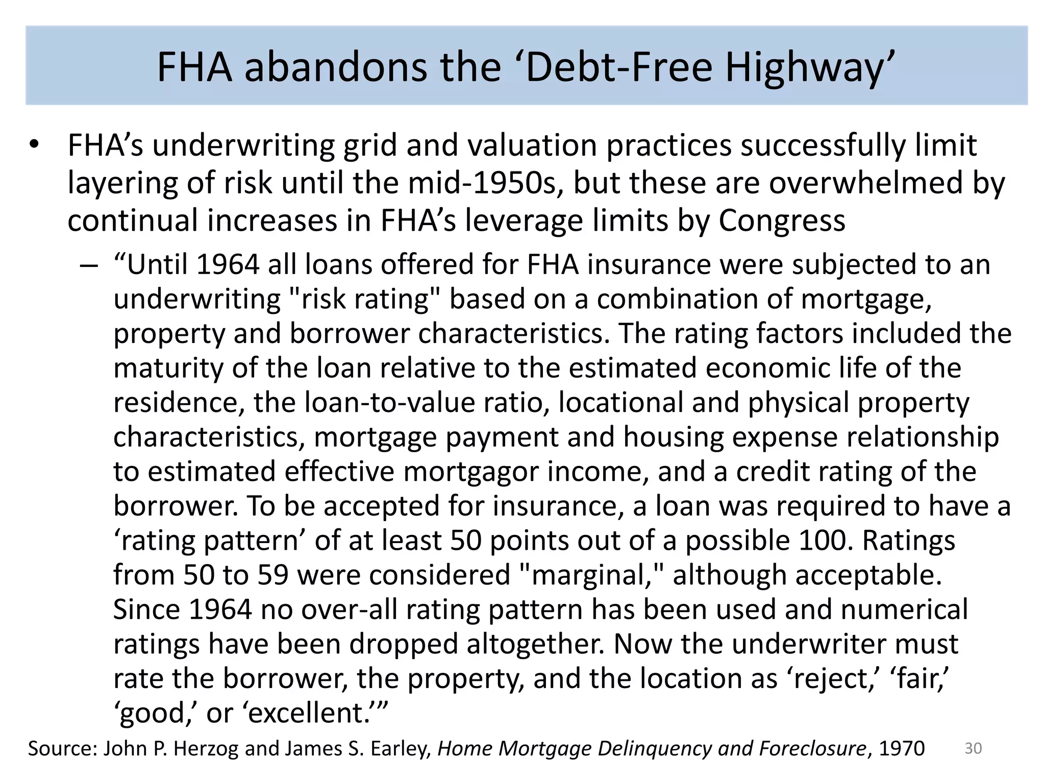 FHA abandons the ‘Debt-Free Highway’ 
• FHA’s underwriting grid and valuation practices successfully limit 
layering of risk until the mid-1950s, but these are overwhelmed by 
continual increases in FHA’s leverage limits by Congress 
– “Until 1964 all loans offered for FHA insurance were subjected to an 
underwriting "risk rating" based on a combination of mortgage, 
property and borrower characteristics. The rating factors included the 
maturity of the loan relative to the estimated economic life of the 
residence, the loan-to-value ratio, locational and physical property 
characteristics, mortgage payment and housing expense relationship 
to estimated effective mortgagor income, and a credit rating of the 
borrower. To be accepted for insurance, a loan was required to have a 
‘rating pattern’ of at least 50 points out of a possible 100. Ratings 
from 50 to 59 were considered "marginal," although acceptable. 
Since 1964 no over-all rating pattern has been used and numerical 
ratings have been dropped altogether. Now the underwriter must 
rate the borrower, the property, and the location as ‘reject,’ ‘fair,’ 
‘good,’ or ‘excellent.’” 
Source: John P. Herzog and James S. Earley, Home Mortgage Delinquency and Foreclosure, 1970 30 
 