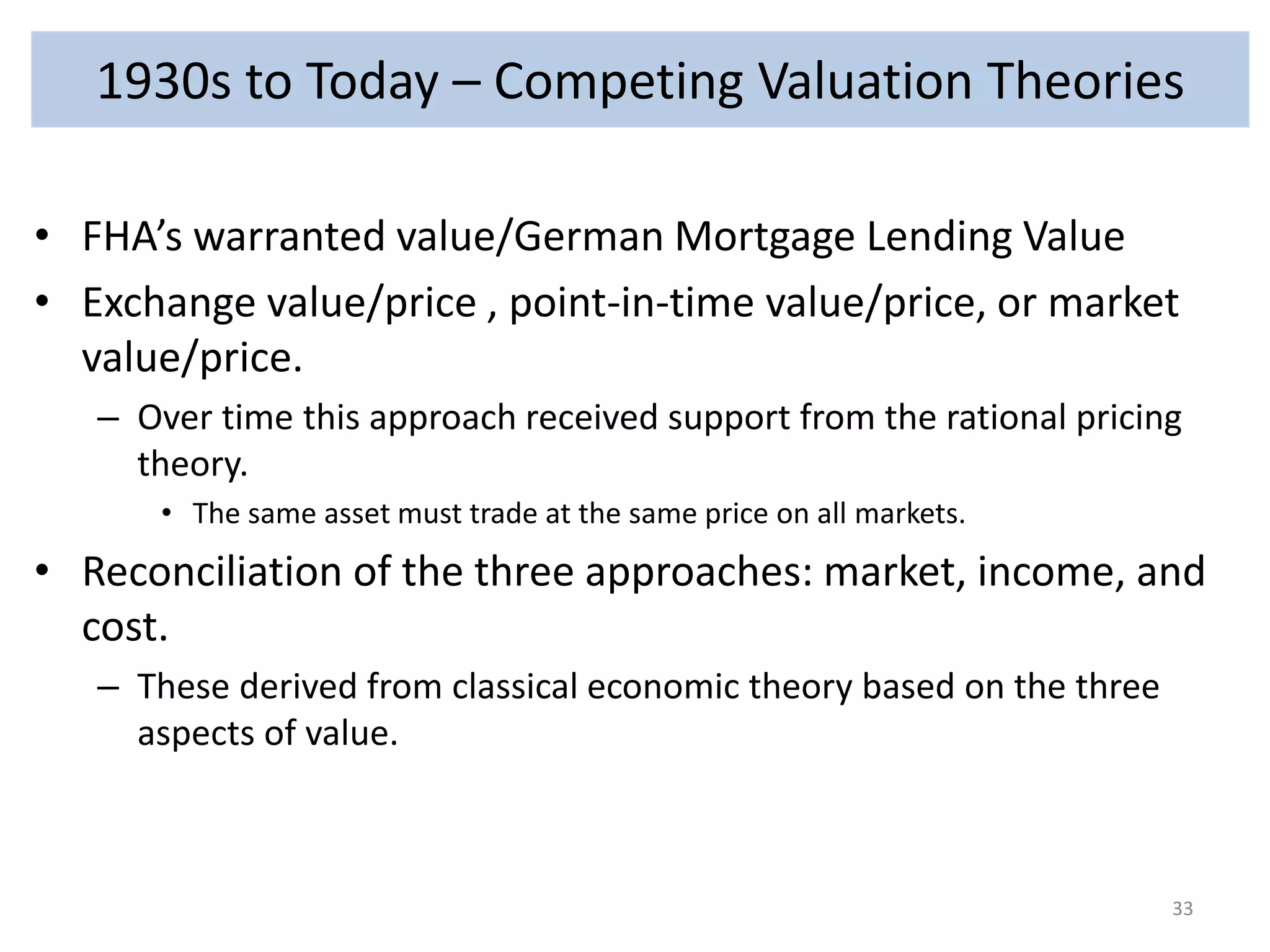 1930s to Today – Competing Valuation Theories 
• FHA’s warranted value/German Mortgage Lending Value 
• Exchange value/price , point-in-time value/price, or market 
value/price. 
– Over time this approach received support from the rational pricing 
theory. 
• The same asset must trade at the same price on all markets. 
• Reconciliation of the three approaches: market, income, and 
cost. 
– These derived from classical economic theory based on the three 
aspects of value. 
33 
 
