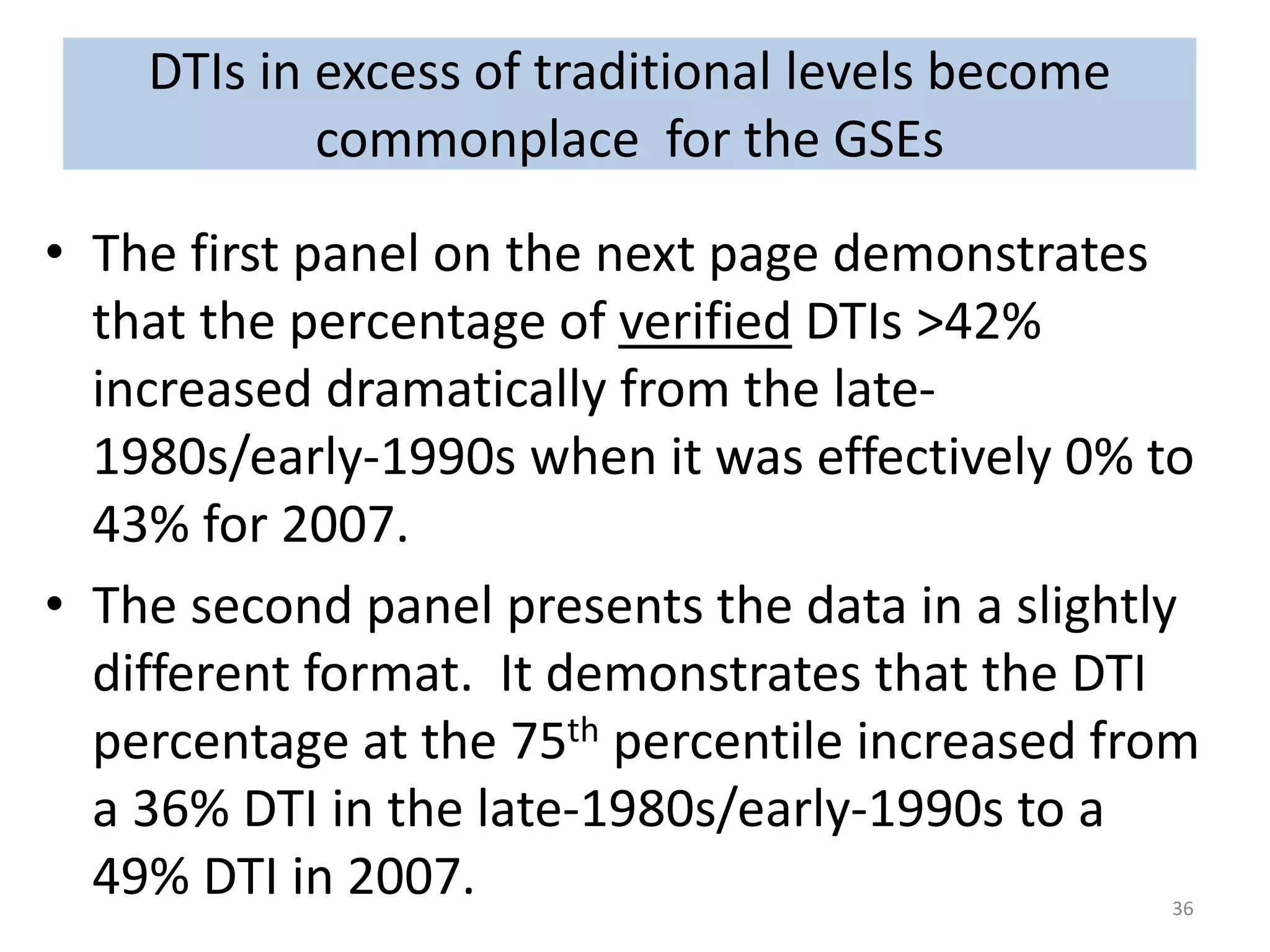 • The first panel on the next page demonstrates 
that the percentage of verified DTIs >42% 
increased dramatically from the late- 
1980s/early-1990s when it was effectively 0% to 
43% for 2007. 
• The second panel presents the data in a slightly 
different format. It demonstrates that the DTI 
percentage at the 75th percentile increased from 
a 36% DTI in the late-1980s/early-1990s to a 
49% DTI in 2007. 
36 
DTIs in excess of traditional levels become 
commonplace for the GSEs 
 