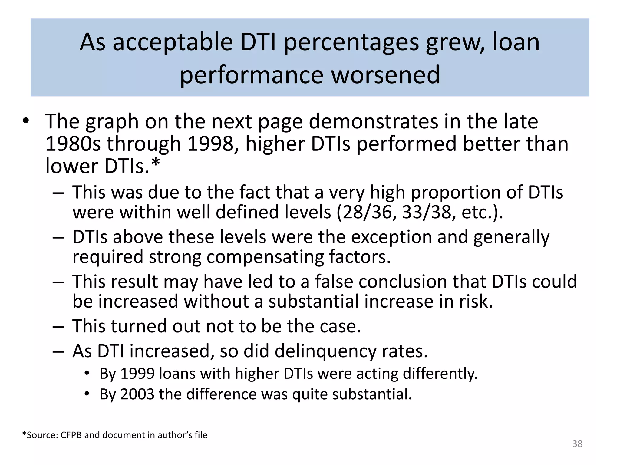 • The graph on the next page demonstrates in the late 
1980s through 1998, higher DTIs performed better than 
lower DTIs.* 
– This was due to the fact that a very high proportion of DTIs 
were within well defined levels (28/36, 33/38, etc.). 
– DTIs above these levels were the exception and generally 
required strong compensating factors. 
– This result may have led to a false conclusion that DTIs could 
be increased without a substantial increase in risk. 
– This turned out not to be the case. 
– As DTI increased, so did delinquency rates. 
• By 1999 loans with higher DTIs were acting differently. 
• By 2003 the difference was quite substantial. 
*Source: CFPB and document in author’s file 
38 
As acceptable DTI percentages grew, loan 
performance worsened 
 
