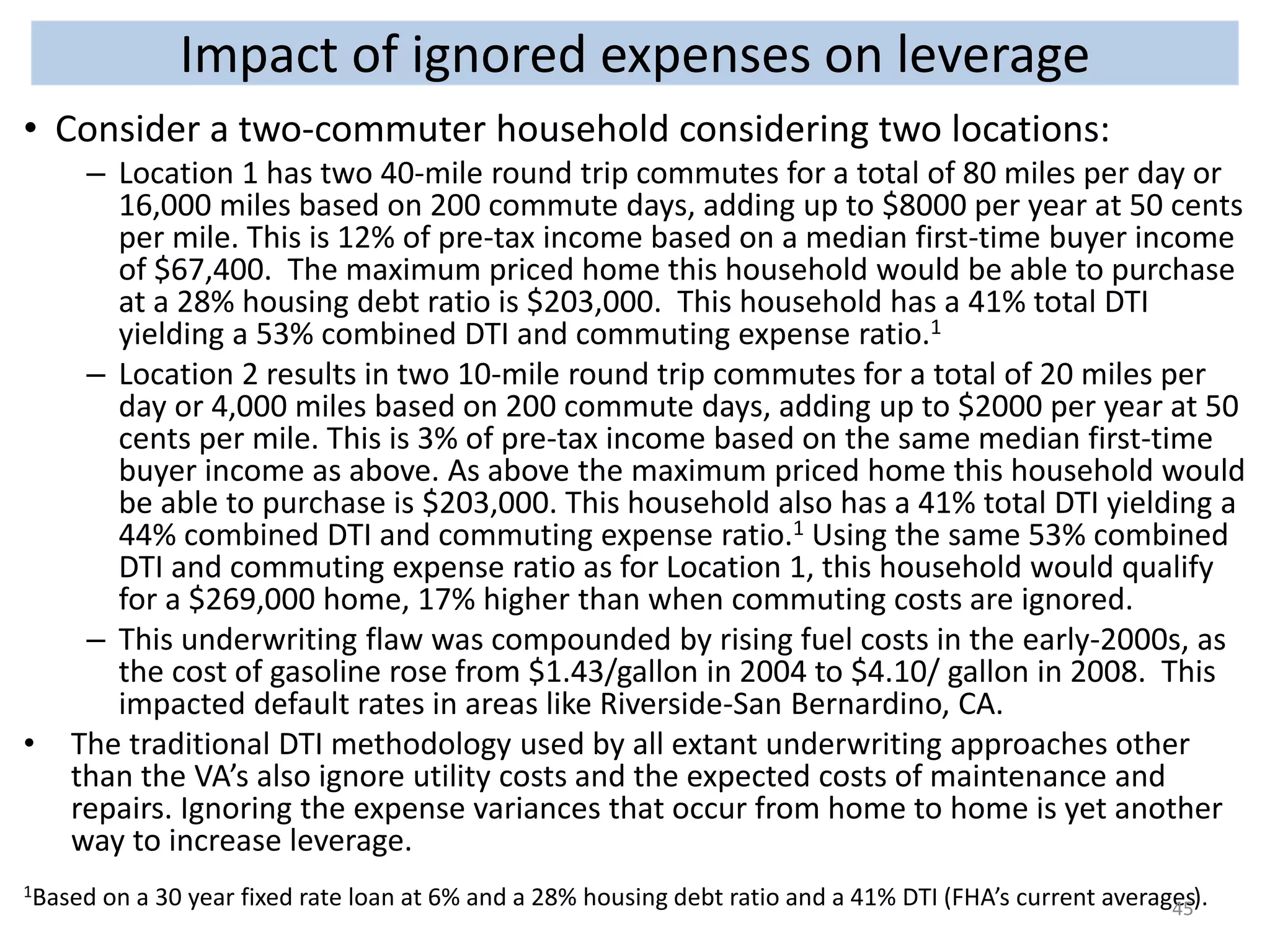Impact of ignored expenses on leverage 
• Consider a two-commuter household considering two locations: 
– Location 1 has two 40-mile round trip commutes for a total of 80 miles per day or 
16,000 miles based on 200 commute days, adding up to $8000 per year at 50 cents 
per mile. This is 12% of pre-tax income based on a median first-time buyer income 
of $67,400. The maximum priced home this household would be able to purchase 
at a 28% housing debt ratio is $203,000. This household has a 41% total DTI 
yielding a 53% combined DTI and commuting expense ratio.1 
– Location 2 results in two 10-mile round trip commutes for a total of 20 miles per 
day or 4,000 miles based on 200 commute days, adding up to $2000 per year at 50 
cents per mile. This is 3% of pre-tax income based on the same median first-time 
buyer income as above. As above the maximum priced home this household would 
be able to purchase is $203,000. This household also has a 41% total DTI yielding a 
44% combined DTI and commuting expense ratio.1 Using the same 53% combined 
DTI and commuting expense ratio as for Location 1, this household would qualify 
for a $269,000 home, 17% higher than when commuting costs are ignored. 
– This underwriting flaw was compounded by rising fuel costs in the early-2000s, as 
the cost of gasoline rose from $1.43/gallon in 2004 to $4.10/ gallon in 2008. This 
impacted default rates in areas like Riverside-San Bernardino, CA. 
• The traditional DTI methodology used by all extant underwriting approaches other 
than the VA’s also ignore utility costs and the expected costs of maintenance and 
repairs. Ignoring the expense variances that occur from home to home is yet another 
way to increase leverage. 
1Based on a 30 year fixed rate loan at 6% and a 28% housing debt ratio and a 41% DTI (FHA’s current averages). 45 
 