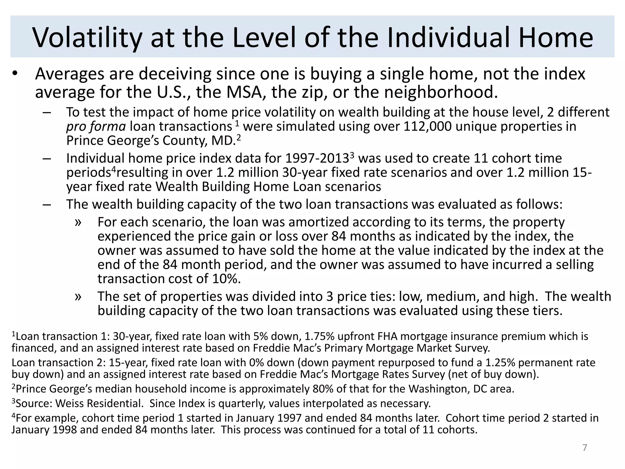 Volatility at the Level of the Individual Home 
• Averages are deceiving since one is buying a single home, not the index 
average for the U.S., the MSA, the zip, or the neighborhood. 
– To test the impact of home price volatility on wealth building at the house level, 2 different 
pro forma loan transactions 1 were simulated using over 112,000 unique properties in 
Prince George’s County, MD.2 
– Individual home price index data for 1997-20133 was used to create 11 cohort time 
periods4resulting in over 1.2 million 30-year fixed rate scenarios and over 1.2 million 15- 
year fixed rate Wealth Building Home Loan scenarios 
– The wealth building capacity of the two loan transactions was evaluated as follows: 
» For each scenario, the loan was amortized according to its terms, the property 
experienced the price gain or loss over 84 months as indicated by the index, the 
owner was assumed to have sold the home at the value indicated by the index at the 
end of the 84 month period, and the owner was assumed to have incurred a selling 
transaction cost of 10%. 
» The set of properties was divided into 3 price ties: low, medium, and high. The wealth 
building capacity of the two loan transactions was evaluated using these tiers. 
1Loan transaction 1: 30-year, fixed rate loan with 5% down, 1.75% upfront FHA mortgage insurance premium which is 
financed, and an assigned interest rate based on Freddie Mac’s Primary Mortgage Market Survey. 
Loan transaction 2: 15-year, fixed rate loan with 0% down (down payment repurposed to fund a 1.25% permanent rate 
buy down) and an assigned interest rate based on Freddie Mac’s Mortgage Rates Survey (net of buy down). 
2Prince George’s median household income is approximately 80% of that for the Washington, DC area. 
3Source: Weiss Residential. Since Index is quarterly, values interpolated as necessary. 
4For example, cohort time period 1 started in January 1997 and ended 84 months later. Cohort time period 2 started in 
January 1998 and ended 84 months later. This process was continued for a total of 11 cohorts. 
7 
 