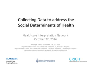 Collec&ng 
Data 
to 
address 
the 
Social 
Determinants 
of 
Health 
Healthcare 
Interpreta&on 
Network 
October 
22, 
2014 
Andrew 
Pinto 
MD 
CCFP 
FRCPC 
MSc 
Department 
of 
Family 
and 
Community 
Medicine, 
St. 
Michael’s 
Hospital 
Department 
of 
Family 
and 
Community 
Medicine, 
Faculty 
of 
Medicine, 
University 
of 
Toronto 
Centre 
for 
Research 
on 
Inner 
City 
Health, 
St. 
Michael’s 
Hospital 
 
