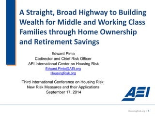 A Straight, Broad Highway to Building 
Wealth for Middle and Working Class 
Families through Home Ownership 
and Retirement Savings 
Edward Pinto 
Codirector and Chief Risk Officer 
AEI International Center on Housing Risk 
Edward.Pinto@AEI.org 
HousingRisk.org 
Third International Conference on Housing Risk: 
New Risk Measures and their Applications 
September 17, 2014 
HousingRisk.org | 1 
 