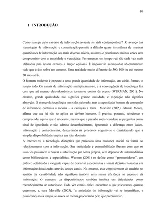 10



   1 INTRODUÇÃO



Como navegar pelo excesso de informação presente na vida contemporânea? O avanço das
tecnologias de informação e comunicação permite a difusão quase instantânea de imensas
quantidades de informação dos mais diversos níveis, assuntos e prioridades, muitas vezes sem
compromisso com a autoridade e veracidade. Ferramentas em tempo real são cada vez mais
utilizadas para relatar eventos e lançar opiniões. É impossível acompanhar absolutamente
tudo que é dito sobre um assunto. Uma realidade muito diferente de 300, 100 ou até mesmo
20 anos atrás.
O homem moderno é exposto a uma grande quantidade de informação, em várias formas, o
tempo todo. Os canais de informação multiplicaram-se, e a convergência de tecnologia faz
com que até mesmo eletrodomésticos tornem-se pontos de acesso (WURMAN, 2001). No
entanto, grande quantidade não significa grande qualidade, e exposição não significa
absorção. O avanço da tecnologia tem sido acelerado, mas a capacidade humana de apreensão
de informação continua a mesma – a evolução é lenta. Morville (2005), citando Moore,
afirma que sua lei não se aplica ao cérebro humano. É preciso, portanto, selecionar e
compreender aquilo que é relevante, mesmo que a pressão social condene as perguntas como
sinal de ignorância e não admita desconhecimento, ignorando a diferença entre dados,
informação e conhecimento, descartando os processos cognitivos e considerando que a
simples disponibilidade implica em total domínio.
A Internet foi a tecnologia disruptiva que provocou uma mudança crucial na forma do
relacionamento com a informação. Sua praticidade e permeabilidade fizeram com que os
usuários passassem a buscar a informação por conta própria, sem depender de intermediários
como bibliotecários e especialistas. Wurman (2001) os define como “prossumidores”, um
público sofisticado e exigente capaz de descartar especialistas e tomar decisões baseadas em
informações localizadas através desses canais. No entanto, esse empowerment do usuário no
sentido da acessibilidade não significou também uma maior eficiência no encontro da
informação. O aumento da disponibilidade também implica em dificuldades como
reconhecimento de autoridade. Cada vez é mais difícil encontrar o que procuramos quando
queremos, e, para Morville (2005), “a ansiedade de informação vai se intensificar, e
passaremos mais tempo, ao invés de menos, procurando pelo que precisamos”.
 