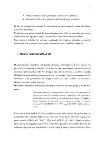 13



           • Material impresso: livros, periódicos, comunicações científicas;
           • Material eletrônico: sites, periódicos eletrônicos, anais eletrônicos.


O foco da pesquisa foi o material de fontes primárias, tanto impressas quanto eletrônicas,
disponíveis na Internet.
Realizou-se uma leitura seletiva dos materiais encontrados a fim de identificar aqueles que
contribuiriam para a pesquisa, seguida de uma leitura reflexiva do material escolhido.
Para realizar o trabalho, foi analisada a aplicação dos princípios coletados no material
estudado em uma interface de busca a fim de demonstrar como isso ocorre na prática.




   4 BUSCA POR INFORMAÇÃO



O comportamento utilizado na web durante a busca por informação não é novo. Busca é um
processo que transcende computadores e ocorre em todo momento que uma necessidade de
informação precisa ser resolvida. As estratégias para tanto são diversas. Morville e Callender
(2009) afirmam que as estratégias para perguntar – no sentido de resolver uma necessidade de
informação – são determinadas pelo tempo e espaço, ou seja, o contexto de uso, mas o
objetivo, encontrar, ainda é o mesmo.
Os modelos tradicionais de busca por informação descrevem um ciclo, que pode ser definido
como:
                           “Busca por informação é um caso especial de resolução de problemas. É
                           um processo que inclui reconhecimento e interpretação do problema de
                           informação, estabelecimento de uma estratégia de busca, realização da
                           busca, avaliação dos resultados e, se necessário, refazer o processo
                           novamente.” (MARCHIONINI, 1989 apud HEARST, 2009, tradução
                           nossa)


Esses passos, para Morville (2005), relacionam-se com o processo de wayfinding, que, na
Arquitetura, trata-se da série de coisas que o indivíduo precisa fazer e saber para chegar de um
ponto a outro (CARPMAN; GRANT, 2006 apud MORVILLE, 2005). Embora os autores
referissem-se a navegação física, é possível perceber o paralelo com o modelo de busca por
informação proposto por Marchionini. A transferência de comportamentos da esfera física
 