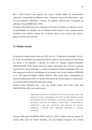 14



para a esfera mental é uma maneira com a qual o usuário adapta um comportamento
conhecido e internalizado há milhares de anos – a busca por recursos de sobrevivência – para
um novo ambiente, utilizando-se, inclusive, de metáforas espaciais para a navegação em
ambientes virtuais (MORVILLE, 2005).
O modelo tradicional de busca por informação é relevante. No entanto, em ambientes virtuais,
as possibilidades de interação com os resultados deram origem a novos comportamentos,
formando novos modelos mentais que se utilizam desses novos recursos para tornar o
processo de busca mais eficiente.




4.1 Modelos mentais



O conceito de modelo mental surgiu em 1943, no livro "A Natureza da Explicação" de K. J.
W. Craik, nos primórdios dos estudos da Ciência Cognitiva, mas foi apenas nos anos 80 que
ele passou a ser discutido e aplicado no campo da interação humano-computador
(WEINSCHENK, 2010). Mesmo sendo um campo relativamente novo, devido ao aumento
exponencial do uso de tecnologia, os estudos de Interação Humano-Computador (IHC) têm
sido usados para auxiliar no entendimento de um mundo cada vez mais complexo (ROGERS
et al., 1992 apud DAVIDSON; DOVE; WELTZ, 1999). Dessa forma, considerando que
muito do conhecimento da IHC foi desenvolvido através da Ciência Cognitiva, é natural que o
conceito de modelos mentais faça parte desse campo.
Existem muitas definições para o que seja modelo mental. Para Carey (1986 apud
WEINSCHENK, 2010), um modelo mental:


                       "Representa o processo de pensamento de uma pessoa para como algo
                       funciona (ou seja, o entendimento do mundo ao redor). Modelos mentais
                       são baseados em fatos incompletos, experiências passadas e até mesmo
                       percepções intuitivas. Eles ajudam a moldar ações e comportamentos,
                       influenciam o que será considerado mais relevante em situações
                       complexas     e   definem   como   indivíduos   confrontam   e   resolvem
                       problemas."


Norman (1988 apud DAVIDSON; DOVE; WELTZ, 1999) os define como um conjunto de
crenças sobre como um sistema funciona, e diz que humanos interagem com sistemas
 