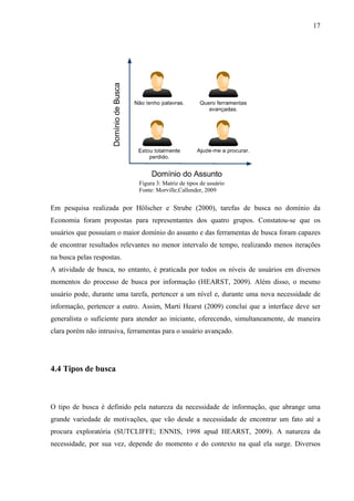 17




                              Figura 3: Matriz de tipos de usuário
                              Fonte: Morville;Callender, 2009


Em pesquisa realizada por Hölscher e Strube (2000), tarefas de busca no domínio da
Economia foram propostas para representantes dos quatro grupos. Constatou-se que os
usuários que possuíam o maior domínio do assunto e das ferramentas de busca foram capazes
de encontrar resultados relevantes no menor intervalo de tempo, realizando menos iterações
na busca pelas respostas.
A atividade de busca, no entanto, é praticada por todos os níveis de usuários em diversos
momentos do processo de busca por informação (HEARST, 2009). Além disso, o mesmo
usuário pode, durante uma tarefa, pertencer a um nível e, durante uma nova necessidade de
informação, pertencer a outro. Assim, Marti Hearst (2009) conclui que a interface deve ser
generalista o suficiente para atender ao iniciante, oferecendo, simultaneamente, de maneira
clara porém não intrusiva, ferramentas para o usuário avançado.




4.4 Tipos de busca



O tipo de busca é definido pela natureza da necessidade de informação, que abrange uma
grande variedade de motivações, que vão desde a necessidade de encontrar um fato até a
procura exploratória (SUTCLIFFE; ENNIS, 1998 apud HEARST, 2009). A natureza da
necessidade, por sua vez, depende do momento e do contexto na qual ela surge. Diversos
 