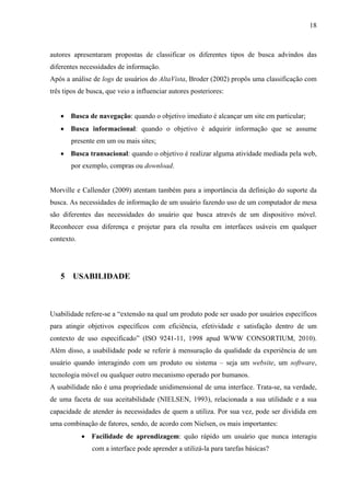 18



autores apresentaram propostas de classificar os diferentes tipos de busca advindos das
diferentes necessidades de informação.
Após a análise de logs de usuários do AltaVista, Broder (2002) propôs uma classificação com
três tipos de busca, que veio a influenciar autores posteriores:


   • Busca de navegação: quando o objetivo imediato é alcançar um site em particular;
   • Busca informacional: quando o objetivo é adquirir informação que se assume
       presente em um ou mais sites;
   • Busca transacional: quando o objetivo é realizar alguma atividade mediada pela web,
       por exemplo, compras ou download.


Morville e Callender (2009) atentam também para a importância da definição do suporte da
busca. As necessidades de informação de um usuário fazendo uso de um computador de mesa
são diferentes das necessidades do usuário que busca através de um dispositivo móvel.
Reconhecer essa diferença e projetar para ela resulta em interfaces usáveis em qualquer
contexto.




   5 USABILIDADE



Usabilidade refere-se a “extensão na qual um produto pode ser usado por usuários específicos
para atingir objetivos específicos com eficiência, efetividade e satisfação dentro de um
contexto de uso especificado” (ISO 9241-11, 1998 apud WWW CONSORTIUM, 2010).
Além disso, a usabilidade pode se referir à mensuração da qualidade da experiência de um
usuário quando interagindo com um produto ou sistema – seja um website, um software,
tecnologia móvel ou qualquer outro mecanismo operado por humanos.
A usabilidade não é uma propriedade unidimensional de uma interface. Trata-se, na verdade,
de uma faceta de sua aceitabilidade (NIELSEN, 1993), relacionada a sua utilidade e a sua
capacidade de atender às necessidades de quem a utiliza. Por sua vez, pode ser dividida em
uma combinação de fatores, sendo, de acordo com Nielsen, os mais importantes:
            • Facilidade de aprendizagem: quão rápido um usuário que nunca interagiu
               com a interface pode aprender a utilizá-la para tarefas básicas?
 