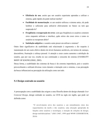 19



          • Eficiência de uso: assim que um usuário experiente aprendeu a utilizar o
              sistema, quão rápido ele pode realizar tarefas?
          • Facilidade de memorização: se um usuário utilizou o sistema antes, ele pode
              lembrar o suficiente para utilizá-lo efetivamente no futuro ou terá que
              reaprende-lo?
          • Freqüência e recuperação de erros: com que freqüência os usuários cometem
              erros enquanto utilizam a interface, quão sérios são esses erros e como os
              usuários se recuperam deles?
          • Satisfação subjetiva: o usuário sente prazer em utilizar o sistema?
Outro fator significativo da usabilidade está relacionado à ergonomia e diz respeito à
manutenção de um custo efetivo dentro de níveis humanos aceitáveis, em termos de cansaço,
desconforto, frustração e esforço pessoal. A atenção a esses custos aumenta a satisfação do
usuário, que por sua vez, resulta no uso continuado e crescente do sistema (USABILITY
BODY OF KNOWLEDGE, 2005).
Dessa forma, a usabilidade dos sistemas de busca é de extrema importância, pois o usuário
provavelmente a utilizará diversas vezes durante a interação com o sistema, e sua percepção
da busca influenciará na percepção da utilização como um todo.




5.1 Design centrado no usuário



A preocupação com a usabilidade deu origem a uma filosofia dentro do design chamada User
Centered Design, design centrado no usuário, ou UCD na sigla em inglês, que pode ser
definida como:


                       “O envolvimento ativo dos usuários e um entendimento claro dos
                      requerimentos da tarefa e dos usuários; uma alocação apropriada de
                      funções entre usuários e tecnologia; a iteração de soluções de design;
                      design multidisciplinar.” (ISO 13407, 1999 apud WWW CONSORTIUM,
                      2010)
 