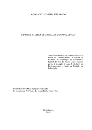 ANNA RAQUEL FERREIRA SERRA PINTO




          PRINCÍPIOS DO DESIGN DE INTERFACES APLICADOS À BUSCA




                                             Trabalho de conclusão de curso apresentado ao
                                             Curso de Biblioteconomia e Gestão de
                                             Unidades de Informação da Universidade
                                             Federal do Rio de Janeiro como requisito
                                             parcial à obtenção do grau de Bacharel em
                                             Biblioteconomia e Gestão de Unidades de
                                             Informação.




Orientadora: Profa Maria Irene da Fonseca e Sá
Co-Orientadora: Profa Maria das Graças Freitas Souza Filho




                                      Rio de Janeiro
                                          2010
 